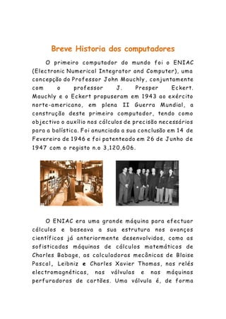 Breve Historia dos computadores
O primeiro computador do mundo foi o ENIAC
(Electronic Numerical Integrator and Computer), uma
concepção do Professor John Mauchly , conjuntamente
com o professor J. Presper Eckert.
Mauchly e o Eckert propuseram em 1943 ao exército
norte-americano, em plena II Guerra Mundial, a
construção deste primeiro computador, tendo como
objectivo o auxílio nos cálculos de precisão necessários
para a balística. Foi anunciada a sua conclusão em 14 de
Fevereiro de 1946 e foi patenteado em 26 de Junho de
1947 com o registo n.o 3,120,606.
O ENIAC era uma grande máquina para efectuar
cálculos e baseava a sua estrutura nos avanços
científicos já anteriormente desenvolvidos, como as
sofisticadas máquinas de cálculos matemáticos de
Charles Babage, as calculadoras mecânicas de Blaise
Pascal, Leibniz e Charles Xavier Thomas, nas relés
electromagnéticas, nas válvulas e nas máquinas
perfuradoras de cartões. Uma válvula é, de forma
 