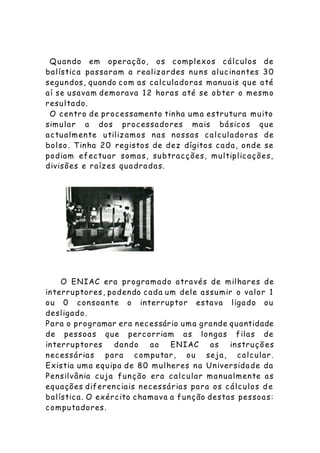Quando em operação, os complexos cálculos de
balística passaram a realizardes nu ns alucinantes 30
segundos, quando com as calculadoras manuais que até
aí se usavam demorava 12 horas até se obter o mesmo
resultado.
O centro de processamento tinha uma estrutura muito
simular a dos processadores mais básicos que
actualmente utilizamos nas nossas calculadoras de
bolso. Tinha 20 registos de dez dígitos cada, onde se
podiam efectuar somas, subtracções, multiplicações,
divisões e raízes quadradas.
O ENIAC era programado através de milhares de
interruptores, podendo cada um dele assumir o valor 1
ou 0 consoante o interruptor estava ligado ou
desligado.
Para o programar era necessário uma grande quantidade
de pessoas que percorriam as longas filas de
interruptores dando ao ENIAC as instruçõ es
necessárias para computar, ou seja, calcular.
Existia uma equipa de 80 mulheres na Universidade da
Pensilvânia cuja função era calcular manualmente as
equações diferenciais necessárias para os cálculos de
balística. O exército chamava a função destas pessoas:
computadores.
 