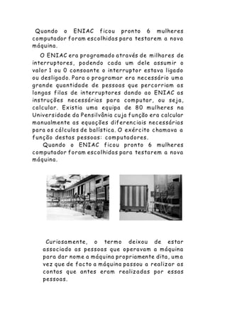 Quando o ENIAC ficou pronto 6 mulheres
computador foram escolhidas para testarem a nova
máquina.
O ENIAC era programado através de milhares de
interruptores, podendo cada um dele assumir o
valor 1 ou 0 consoante o interruptor estava ligado
ou desligado. Para o programar era necessário um a
grande quantidade de pessoas que percorriam as
longas filas de interruptores dando ao ENIAC as
instruções necessárias pa ra computar, ou seja,
calcular. Existia uma equipa de 80 mulheres na
Universidade da Pensilvânia cuja função era calcular
manualmente as equações diferenciais necessárias
para os cálculos de balística. O exército chamava a
função destas pessoas: computadores.
Quando o ENIAC ficou pronto 6 mulheres
computador foram escolhidas para testarem a nova
máquina.
Curiosamente, o termo deixou de estar
associado as pessoas que operavam a máquina
para dar nome a máquina propriamente dita, um a
vez que de facto a máquina passou a realizar as
contas que antes eram realizadas por essas
pessoas.
 