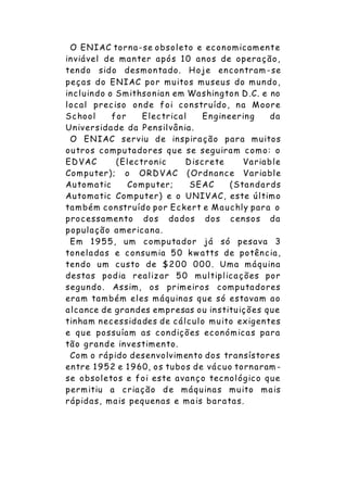 O ENIAC torna-se obsoleto e economicamente
inviável de manter após 10 anos de operação,
tendo sido desmontado. Hoje encontram -se
peças do ENIAC por muitos museus do mundo,
incluindo o Smithsonian em Washington D.C. e no
local preciso onde foi construído, na Moore
School for Electrical Engineering da
Universidade da Pensilvânia.
O ENIAC serviu de inspiração para muitos
outros computadores que se seguiram como: o
EDVAC (Electronic Discrete Variable
Computer); o ORDVAC (Ordnance Variable
Automatic Computer; SEAC (Standards
Automatic Computer) e o UNIVAC, este último
também construído por Eckert e Mauchly para o
processamento dos dados dos censos da
população americana.
Em 1955, um computador já só pesava 3
toneladas e consumia 50 kw atts de potência,
tendo um custo de $200 000. Uma máquina
destas podia realizar 50 multiplicações por
segundo. Assim, os primeiros computadores
eram também eles máquinas que só estavam ao
alcance de grandes empresas ou instituições que
tinham necessidades de cálculo muito exigentes
e que possuíam as condições económicas para
tão grande investimento.
Com o rápido desenvolvimento dos transístores
entre 1952 e 1960, os tubos de vácuo tornaram -
se obsoletos e foi este avanço tecnológico que
permitiu a criação de máquinas muito mais
rápidas, mais pequenas e mais baratas.
 