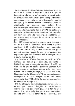 Com o tempo, os transístores passaram a ser a
base da electrónica, seguindo -se a VLSI (Very
Large Scale Integration), ou seja, a construção
de circuitos cada vez mais pequenos por forma a
que possam ser mais leves e despender menos
energia, por terem menos superfície para a
dissipação de energia por calor. Esta
miniaturização permitiu que se tivesse a mesm a
capacidade de cálculo de um ENIAC na palma de
uma mão. A diminuição do tamanho fez também
diminuir a quantidade de energia necessária e o
custo caiu com a produção em série dos novos
processadores.
Em 1977 uma calculadora manual pesava meno s
de meio quilo e consumia meio w att e podia
realizar 250 multiplicações por segundo,
custando $300. Hoje uma calculadora pesa
poucos gramas podendo ser incorporada em
réguas ou agendas, funciona até a energia solar
e custa menos de $5.
Um Pentium a 150Mhz é capaz de realizar 300
milhões de somas por segundo, enquanto o
ENIAC apenas conseguia realizar 5 000. A
memória do ENIAC apenas permitia guardar 200
bits, enquanto qualquer computador tem pelo
menos 128 Mbytes, ou seja, 1 073 741 824 bits.
Nos meados da década de 70 os computadores
começaram a ter preços cada vez mais
acessíveis. Em 1981 a IBM lançou no mercado o
PC (Personal Computer).
O PC distinguia-se das máquinas existentes até
então por estar dirigido a utilizadores
individuais que poderiam passar a ter na sua
secretária uma máquina para uso exclusivo,
quando até aí esse conceito não existia... Os
 