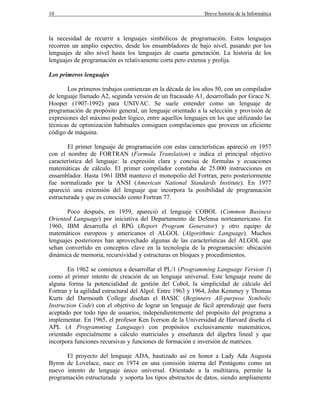 10 Breve historia de la Informática
la necesidad de recurrir a lenguajes simbólicos de programación. Estos lenguajes
recorren un amplio espectro, desde los ensambladores de bajo nivel, pasando por los
lenguajes de alto nivel hasta los lenguajes de cuarta generación. La historia de los
lenguajes de programación es relativamente corta pero extensa y prolija.
Los primeros lenguajes
Los primeros trabajos comienzan en la década de los años 50, con un compilador
de lenguaje llamado A2, segunda versión de un fracasado A1, desarrollado por Grace N.
Hooper (1907-1992) para UNIVAC. Se suele entender como un lenguaje de
programación de propósito general, un lenguaje orientado a la selección y provisión de
expresiones del máximo poder lógico, entre aquellos lenguajes en los que utilizando las
técnicas de optimización habituales consiguen compilaciones que proveen un eficiente
código de máquina.
El primer lenguaje de programación con estas características apareció en 1957
con el nombre de FORTRAN (Formula Translation) e indica el principal objetivo
característica del lenguaje: la expresión clara y concisa de fórmulas y ecuaciones
matemáticas de cálculo. El primer compilador constaba de 25.000 instrucciones en
ensamblador. Hasta 1961 IBM mantuvo el monopolio del Fortran, pero posteriormente
fue normalizado por la ANSI (American National Standards Institute). En 1977
apareció una extensión del lenguaje que incorpora la posibilidad de programación
estructurada y que es conocido como Fortran 77.
Poco después, en 1959, apareció el lenguaje COBOL (Common Business
Oriented Language) por iniciativa del Departamento de Defensa norteamericano. En
1960, IBM desarrolla el RPG (Report Program Generator) y otro equipo de
matemáticos europeos y americanos el ALGOL (Algorithmic Language). Muchos
lenguajes posteriores han aprovechado algunas de las características del ALGOL que
sehan convertido en conceptos clave en la tecnología de la programación: ubicación
dinámica de memoria, recursividad y estructuras en bloques y procedimientos.
En 1962 se comienza a desarrollar el PL/1 (Programming Language Version 1)
como el primer intento de creación de un lenguaje universal. Este lenguaje reune de
alguna forma la potencialidad de gestión del Cobol, la simplicidad de cálculo del
Fortran y la agilidad estructural del Algol. Entre 1963 y 1964, John Kemmey y Thomas
Kurts del Darmouth College diseñan el BASIC (Beginners All-purpose Symbolic
Instruction Code) con el objetivo de lograr un lenguaje de fácil aprendizaje que fuera
aceptado por todo tipo de usuarios, independientemente del propósito del programa a
implementar. En 1965, el profesor Ken Iverson de la Universidad de Harvard diseña el
APL (A Programming Language) con propósitos exclusivamente matemáticos,
orientado especialmente a cálculo matriciales y enseñanza del álgebra lineal y que
incorpora funciones recursivas y funciones de formación e inversión de matrices.
El proyecto del lenguaje ADA, bautizado así en honor a Lady Ada Augusta
Byron de Lovelace, nace en 1974 en una comisión interna del Pentágono como un
nuevo intento de lenguaje único universal. Orientado a la multitarea, permite la
programación estructurada y soporta los tipos abstractos de datos, siendo ampliamente
 