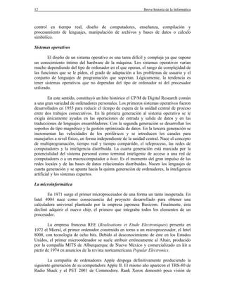 12 Breve historia de la Informática
control en tiempo real, diseño de computadores, enseñanza, compilación y
procesamiento de lenguajes, manipulación de archivos y bases de datos o cálculo
simbólico.
Sistemas operativos
El diseño de un sistema operativo es una tarea difícil y compleja ya que supone
un conocimiento íntimo del hardware de la máquina. Los sistemas operativos varían
mucho dependiendo del tipo de ordenador en el que operan, el rango de complejidad de
las funciones que se le piden, el grado de adaptación a los problemas de usuario y el
conjunto de lenguajes de programación que soportan. Lógicamente, la tendencia es
tener sistemas operativos que no dependan del tipo de ordenador ni del procesador
utilizado.
En este sentido, constituyó un hito histórico el CP/M de Digital Research común
a una gran variedad de ordenadores personales. Los primeros sistemas operativos fueron
desarrollados en 1955 para reducir el tiempo de espera de la unidad central de proceso
entre dos trabajos consecutivos. En la primera generación al sistema operativo se le
exigía únicamente ayudas en las operaciones de entrada y salida de datos y en las
traducciones de lenguajes ensambladores. Con la segunda generación se desarrollan los
soportes de tipo magnético y la gestión optimizada de datos. En la tercera generación se
incrementan las velocidades de los periféricos y se introducen los canales para
manejarlos a nivel físico, en forma independiente de la unidad central. Nace el concepto
de multiprogramación, tiempo real y tiempo compartido, el teleproceso, las redes de
computadores y la inteligencia distribuida. La cuarta generación está marcada por la
potencialidad del sistema personal como terminal inteligente de acceso a una red de
computadores o a un macrocomputador o host. Es el momento del gran impulso de las
redes locales y de las bases de datos relacionales distribuidas. Nacen los lenguajes de
cuarta generación y se apunta hacia la quinta generación de ordenadores, la inteligencia
artificial y los sistemas expertos.
La microinformática
En 1971 surge el primer microprocesador de una forma un tanto inesperada. En
Intel 4004 nace como consecuencia del proyecto desarrollado para obtener una
calculadora universal planteado por la empresa japonesa Busicom. Finalmente, ésta
declinó adquirir el nuevo chip, el primero que integraba todos los elementos de un
procesador.
La empresa francesa REE (Realisations et Etude Electroniques) presenta en
1972 el Micral, el primer ordenador construido en torno a un microprocesador, el Intel
8008, con tecnología de ocho bits. Debido al desconocimiento de éste en los Estados
Unidos, el primer microordenador se suele atribuir erróneamente al Altair, producido
por la compañía MITS de Alburquerque de Nuevo México y comercializado en kit a
partir de 1974 en anuncios de la revista norteamericana Popular Electronics.
La compañía de ordenadores Apple despega definitivamente produciendo la
siguiente generación de su computadora Apple II. El mismo año aparecen el TRS-80 de
Radio Shack y el PET 2001 de Commodore. Rank Xerox demostró poca visión de
 