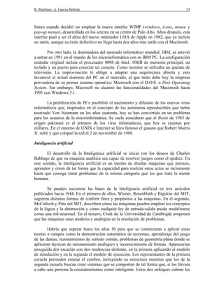 R. Martínez, A. García-Beltrán 13
futuro cuando decidió no emplear la nueva interfaz WIMP (windows, icons, mouse y
pop-up menus), desarrollada en los setenta en su centro de Palo Alto. Años después, esta
interfaz pasó a ser el alma del nuevo ordenador LISA de Apple en 1982, que ya incluía
un ratón, aunque su éxito definitivo no llegó hasta dos años más tarde con el Macintosh.
Por otro lado, la dominadora del mercado informático mundial, IBM, se atrevió
a entrar en 1981 en el mundo de los microinformática con su IBM PC. La configuración
estándar original incluía el procesador 8088 de Intel, 16KB de memoria principal, un
teclado y un puerto para conectar un cassette. Como monitor se utilizaba un aparato de
televisión. La improvisación le obligó a adoptar una arquitectura abierta y esto
favoreció el actual dominio del PC en el mercado, al que tanto debe hoy la empresa
proveedora de su primer sistema operativo: Microsoft con el D.O.S. o Disk Operating
System. Sin embargo, Microsoft no alcanzó las funcionalidades del Macintosh hasta
1991 con Windows 3.1.
La proliferación de PCs posibilitó el nacimiento y difusión de los nuevos virus
informáticos que, inspirados en el concepto de los autómatas reproducibles que había
teorizado Von Neumann en los años cuarenta, hoy se han convertido en un problema
para los usuarios de la microinformática. Se suele considerar que el Brain de 1985 de
origen pakistaní es el primero de los virus informáticos, que hoy se cuentan por
millares. En el entorno de UNIX e Internet se hizo famoso el gusano que Robert Morris
Jr. soltó y que colapsó la red el 2 de noviembre de 1988.
Inteligencia artificial
El desarrollo de la Inteligencia artificial se inicia con los deseos de Charles
Babbage de que su máquina analítica sea capaz de resolver juegos como el ajedrez. En
este sentido, la Inteligencia artificial es un intento de diseñar máquinas que piensen,
aprenden y creen de tal forma que la capacidad para realizar estos actos se incremente
hasta que consiga tratar problemas de la misma categoría que los que trata la mente
humana.
Se pueden encontrar las bases de la Inteligencia artificial en tres artículos
publicados hacia 1944. En el primero de ellos, Wiener, Rosenbluth y Bigelow del MIT,
sugieren distintas formas de conferir fines y propósitos a las máquinas. En el segundo,
McCulloch y Pitts del MIT, describen cómo las máquinas pueden emplear los conceptos
de la lógica y la abstracción y cómo cualquier ley de entrada-salida puede modelizarse
como una red neuronal. En el tercero, Craik de la Universidad de Cambrigde proponen
que las máquinas usen modelos y analogías en la resolución de problemas.
Habría que esperar hasta los años 50 para que se comenzaran a aplicar estas
teorías a campos como la demostración automática de teoremas, aprendizaje del juego
de las damas, razonamientos de sentido común, problemas de geometría plana donde se
aplicaran técnicas de razonamiento analógico y reconocimiento de formas. Aparecerían
enseguida dos escuelas con dos tendencias distintas, en la primera aplicando el modelo
de simulación y en la segunda el modelo de ejecución. Los representantes de la primera
escuela pretenden emular el cerebro, incluyendo su estructura mientras que los de la
segunda escuela buscan crear sistemas que se comporten de tal forma que, si los llevara
a cabo una persona la consideraríamos como inteligente. Estos dos enfoques cubren los
 