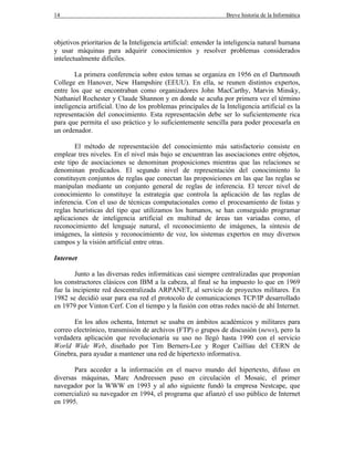 14 Breve historia de la Informática
objetivos prioritarios de la Inteligencia artificial: entender la inteligencia natural humana
y usar máquinas para adquirir conocimientos y resolver problemas considerados
intelectualmente difíciles.
La primera conferencia sobre estos temas se organiza en 1956 en el Dartmouth
College en Hanover, New Hampshire (EEUU). En ella, se reunen distintos expertos,
entre los que se encontraban como organizadores John MacCarthy, Marvin Minsky,
Nathaniel Rochester y Claude Shannon y en donde se acuña por primera vez el término
inteligencia artificial. Uno de los problemas principales de la Inteligencia artificial es la
representación del conocimiento. Esta representación debe ser lo suficientemente rica
para que permita el uso práctico y lo suficientemente sencilla para poder procesarla en
un ordenador.
El método de representación del conocimiento más satisfactorio consiste en
emplear tres niveles. En el nivel más bajo se encuentran las asociaciones entre objetos,
este tipo de asociaciones se denominan proposiciones mientras que las relaciones se
denominan predicados. El segundo nivel de representación del conocimiento lo
constituyen conjuntos de reglas que conectan las proposiciones en las que las reglas se
manipulan mediante un conjunto general de reglas de inferencia. El tercer nivel de
conocimiento lo constituye la estrategia que controla la aplicación de las reglas de
inferencia. Con el uso de técnicas computacionales como el procesamiento de listas y
reglas heurísticas del tipo que utilizamos los humanos, se han conseguido programar
aplicaciones de inteligencia artificial en multitud de áreas tan variadas como, el
reconocimiento del lenguaje natural, el reconocimiento de imágenes, la síntesis de
imágenes, la síntesis y reconocimiento de voz, los sistemas expertos en muy diversos
campos y la visión artificial entre otras.
Internet
Junto a las diversas redes informáticas casi siempre centralizadas que proponían
los constructores clásicos con IBM a la cabeza, al final se ha impuesto lo que en 1969
fue la incipiente red descentralizada ARPANET, al servicio de proyectos militares. En
1982 se decidió usar para esa red el protocolo de comunicaciones TCP/IP desarrollado
en 1979 por Vinton Cerf. Con el tiempo y la fusión con otras redes nació de ahí Internet.
En los años ochenta, Internet se usaba en ámbitos académicos y militares para
correo electrónico, transmisión de archivos (FTP) o grupos de discusión (news), pero la
verdadera aplicación que revolucionaría su uso no llegó hasta 1990 con el servicio
World Wide Web, diseñado por Tim Berners-Lee y Roger Cailliau del CERN de
Ginebra, para ayudar a mantener una red de hipertexto informativa.
Para acceder a la información en el nuevo mundo del hipertexto, difuso en
diversas máquinas, Marc Andreessen puso en circulación el Mosaic, el primer
navegador por la WWW en 1993 y al año siguiente fundó la empresa Nestcape, que
comercializó su navegador en 1994, el programa que afianzó el uso público de Internet
en 1995.
 