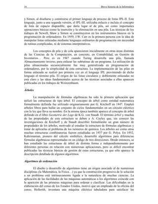 16 Breve historia de la Informática
y Simon, al diseñarse y construirse el primer lenguaje de proceso de listas IPL-II. Este
lenguaje, junto a una segunda versión, el IPL-III, utilizaba enlaces e incluía el concepto
de lista de espacio disponible, que daría lugar al de pila, así como importantes
operaciones básicas como la inserción y la eliminación en una pila. Las técnicas de los
trabajos de Newell, Shaw y Simon se constituyeron en los instrumentos básicos en la
programación de ordenadores. En 1959, J.W. Carr es la primera persona con la idea de
manipular listas enlazadas mediante lenguajes ordinarios de programación sin necesidad
de rutinas complicadas, ni de sistemas interpretativos.
Los conceptos de pila y de cola aparecieron inicialmente en otras áreas distintas
de las Ciencias de la Computación, en concreto, en Contabilidad, en Gestión de
Inventarios… Pero es en 1947 cuando Turing desarrolla una pila, llamada
Almacenamiento inverso, para enlazar las subrutinas de un programa. La utilización de
pilas almacenadas secuencialmente fue muy generalizada en programación de
ordenadores, por la simplicidad de esta estructura. La implementación de las pilas en
forma enlazada se realizó por primera vez en el lenguaje IPL proviniendo de dicho
lenguaje el término pila. El origen de las listas circulares y doblemente enlazadas no
está claro y las ideas fundamentales acerca de las técnicas asociadas a ellas aparecen
publicadas en los trabajos de Weinzenbaum.
Árboles
La manipulación de fórmulas algebraicas ha sido la primera aplicación que
utilizó las estructuras de tipo árbol. El concepto de árbol como entidad matemática
formalmente definida fue utilizado originariamente por G. Kirchoff en 1847. Empleó
arboles libres para hallar un conjunto de ciclos fundamentales en un circuito eléctrico
con la ley que lleva su nombre. En la misma época también aparece el concepto de árbol
definido en el libro Geometrie der Lage de K.G. von Staudt. El término árbol y muchas
de las propiedades de esta estructura se deben a A. Cayley que, sin conocer las
investigaciones de Kirchoff y de Staudt describió formalmente un gran número de
propiedades de los árboles, motivado al estudiar la estructura de fórmulas algebraicas y
tratar de aplicarlas al problema de los isómeros de química. Los árboles así como otras
muchas estructuras combinatorias fueron estudiadas en 1937 por G. Polya. En 1952,
Kahrimanian, pionero del cálculo simbólico, desarrolló algoritmos para diferencias
fórmulas algebraicas representadas en un código de tres direcciones. Desde entonces, se
han estudiado las estructuras de árbol de distinta forma e independientemente por
diferentes personas en relación con numerosas aplicaciones, pero es difícil encontrar
publicadas las técnicas básicas de gestión de estas estructuras, ya que sólo aparece la
descripción detallada de algunos algoritmos.
Algoritmos de ordenación
El diseño y desarrollo de algoritmos tiene un origen asociado al de numerosas
disciplinas (la Matemática, la Física…) ya que la construcción progresiva de la solución
a un problema está intrínsecamente ligada a la naturaleza de muchas ciencias. La
aplicación de las facilidades de las máquinas automáticas a los algoritmos coincide con
la aparición de las primeras máquinas para ordenar o clasificar. Las dificultades en la
elaboración del censo de los Estados Unidos, motivó que un empleado de la oficina del
censo, Hollerith, inventara una máquina eléctrica tabuladora para satisfacer las
 