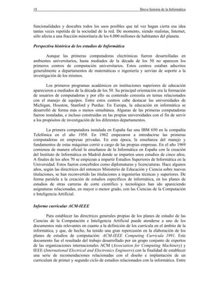 18 Breve historia de la Informática
funcionalidades y descubra todos los usos posibles que tal vez hagan cierta esa idea
tantas veces repetida de la sociedad de la red. De momento, siendo realistas, Internet,
sólo afecta a una fracción minoritaria de los 6.000 millones de habitantes del planeta.
Perspectiva histórica de los estudios de Informática
Aunque las primeras computadoras electrónicas fueron desarrolladas en
ambientes universitarios, hasta mediados de la década de los 50 no aparecen los
primeros centros de computación universitarios. Estos centros estaban adscritos
generalmente a departamentos de matemáticas o ingeniería y servían de soporte a la
investigación de los mismos.
Los primeros programas académicos en instituciones superiores de educación
aparecieron a mediados de la década de los 50. Su principal orientación era la formación
de usuarios de computadoras y por ello su contenido consistía en temas relacionados
con el manejo de equipos. Entre estos centros cabe destacar las universidades de
Michigan, Houston, Stanford y Purdue. En Europa, la educación en informática se
desarrolló de forma más o menos simultánea. Algunas de las primeras computadoras
fueron instaladas, e incluso construidas en las propias universidades con el fin de servir
a los propósitos de investigación de los diferentes departamentos.
La primera computadora instalada en España fue una IBM 650 en la compañía
Telefónica en el año 1958. En 1962 empezaron a introducirse las primeras
computadoras en empresas privadas. En esta época, la enseñanza del manejo y
fundamentos de estas máquinas corrió a cargo de las propias empresas. En el año 1969
comienza de manera oficial la enseñanza de la Informática en España con la creación
del Instituto de Informática en Madrid donde se imparten unos estudios de cinco años.
A finales de los años 70 se empiezan a impartir Estudios Superiores de Informática en la
Universidad. Estos fueron concebidos como diplomaturas y licenciaturas. Hace algunos
años, según las directrices del entonces Ministerio de Educación y Ciencia sobre nuevas
titulaciones, se han reconvertido las titulaciones a ingenierías técnicas y superiores. De
forma paralela a la creación de estudios específicos de informática, en los planes de
estudios de otras carreras de corte científico y tecnológico han ido apareciendo
asignaturas relacionadas, en mayor o menor grado, con las Ciencias de la Computación
e Inteligencia Artificial.
Informe curricular ACM-IEEE
Para establecer las directrices generales propias de los planes de estudio de las
Ciencias de la Computación e Inteligencia Artificial puede atenderse a uno de los
documentos más relevantes en cuanto a la definición de los currícula en el ámbito de la
informática, y que, de hecho, ha tenido una gran repercusión en la elaboración de los
planes de estudios de computación: ACM-IEEE Computing Curricula 1991. Este
documento fue el resultado del trabajo desarrollado por un grupo conjunto de expertos
de las organizaciones internacionales ACM (Association for Computing Machinery) y
IEEE (International Electrical and Electronics Engineers) con la finalidad de establecer
una serie de recomendaciones relacionadas con el diseño e implantación de un
curriculum de primer y segundo ciclo de estudios relacionados con la informática. Entre
 