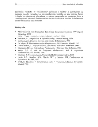 20 Breve historia de la Informática
denominan "unidades de conocimiento" destinadas a facilitar la construcción de
cualquier modelo curricular. Las recomendaciones incluidas en este informe fueron
revisadas por decenas de educadores y expertos, presentadas en numerosos foros y
constituyen una referencia fundamental de muchos curricula de estudios de informática
en universidades de todo el mundo.
Bibliografía
• ACM/IEEE-CS Joint Curriculum Task Force, Computing Curricula 1991 Report,
Diciembre, 1990
http://www.computer.org/education/cc1991/
• Beekman, G., Computación & Informática Hoy, Addison Wesley, 1995
• Corchado, J.M. Proyecto Docente, Universidad de Salamanca, 1998
• De Miguel, P. Fundamentos de los Computadores, Ed. Paraninfo, Madrid, 1992
• García-Beltrán, A. Proyecto docente, Universidad Politécnica de Madrid, 2000
• Giarratano, J.C. Los Ordenadores. Fundamentos y Sistemas, Díaz de Santos, 1984
• Knuth, D.E. El Arte de Programar Ordenadores, Vol. 1. Algoritmos
Fundamentales, Ed. Reverté, 1986
• Martínez, R. Proyecto docente, Universidad Politécnica de Madrid, 1993
• Ureña, L.A., Sánchez, A.M., Martín, M.T. y Mantas, J.M. Fundamentos de
Informática, RA-MA, 1997
• Wirth, N. Algoritmos + Estructuras de Datos = Programas, Ediciones del Castillo,
Madrid, 1986
 