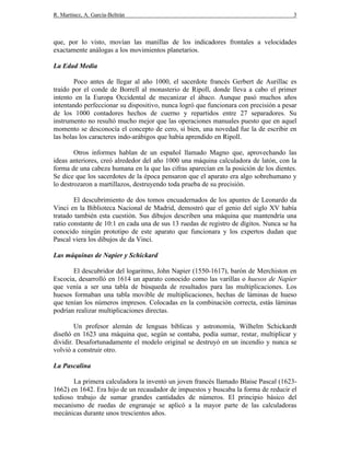 R. Martínez, A. García-Beltrán 3
que, por lo visto, movían las manillas de los indicadores frontales a velocidades
exactamente análogas a los movimientos planetarios.
La Edad Media
Poco antes de llegar al año 1000, el sacerdote francés Gerbert de Aurillac es
traído por el conde de Borrell al monasterio de Ripoll, donde lleva a cabo el primer
intento en la Europa Occidental de mecanizar el ábaco. Aunque pasó muchos años
intentando perfeccionar su dispositivo, nunca logró que funcionara con precisión a pesar
de los 1000 contadores hechos de cuerno y repartidos entre 27 separadores. Su
instrumento no resultó mucho mejor que las operaciones manuales puesto que en aquel
momento se desconocía el concepto de cero, si bien, una novedad fue la de escribir en
las bolas los caracteres indo-arábigos que había aprendido en Ripoll.
Otros informes hablan de un español llamado Magno que, aprovechando las
ideas anteriores, creó alrededor del año 1000 una máquina calculadora de latón, con la
forma de una cabeza humana en la que las cifras aparecían en la posición de los dientes.
Se dice que los sacerdotes de la época pensaron que el aparato era algo sobrehumano y
lo destrozaron a martillazos, destruyendo toda prueba de su precisión.
El descubrimiento de dos tomos encuadernados de los apuntes de Leonardo da
Vinci en la Biblioteca Nacional de Madrid, demostró que el genio del siglo XV había
tratado también esta cuestión. Sus dibujos describen una máquina que mantendría una
ratio constante de 10:1 en cada una de sus 13 ruedas de registro de dígitos. Nunca se ha
conocido ningún prototipo de este aparato que funcionara y los expertos dudan que
Pascal viera los dibujos de da Vinci.
Las máquinas de Napier y Schickard
El descubridor del logaritmo, John Napier (1550-1617), barón de Merchiston en
Escocia, desarrolló en 1614 un aparato conocido como las varillas o huesos de Napier
que venía a ser una tabla de búsqueda de resultados para las multiplicaciones. Los
huesos formaban una tabla movible de multiplicaciones, hechas de láminas de hueso
que tenían los números impresos. Colocadas en la combinación correcta, estás láminas
podrían realizar multiplicaciones directas.
Un profesor alemán de lenguas bíblicas y astronomía, Wilhelm Schickardt
diseñó en 1623 una máquina que, según se contaba, podía sumar, restar, multiplicar y
dividir. Desafortunadamente el modelo original se destruyó en un incendio y nunca se
volvió a construir otro.
La Pascalina
La primera calculadora la inventó un joven francés llamado Blaise Pascal (1623-
1662) en 1642. Era hijo de un recaudador de impuestos y buscaba la forma de reducir el
tedioso trabajo de sumar grandes cantidades de números. El principio básico del
mecanismo de ruedas de engranaje se aplicó a la mayor parte de las calculadoras
mecánicas durante unos trescientos años.
 