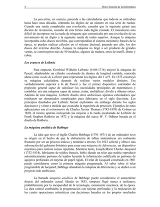 4 Breve historia de la Informática
La pascalina, en esencia, parecida a las calculadoras que todavía se utilizaban
hasta hace unas décadas, ordenaba los dígitos de un número en una serie de ruedas.
Cuando una rueda completaba una revolución, causaba que la siguiente girará una
décima de revolución, sumaba de esta forma cada dígito contado. El mecanismo más
difícil de incorporar era la rueda de trinquete que comunicaba por una revolución de un
movimiento de un dígito a la siguiente rueda de orden superior. Aunque la máquina
incorporaba ocho discos movibles, que correspondían al sistema monetario francés de la
época, se pueden realizar cálculos en el sistema decimal, pasando por alto, los dos
discos del extremo derecho. Aunque la máquina no llegó a ser producto de grandes
ventas, se construyeron más de 50 modelos, algunos de madera, otros de marfil, ébano y
cobre.
Los avances de Leibnitz
Para empezar, Gottfried Wilhelm Leibnitz (1646-1716) mejoró la máquina de
Pascal, añadiéndole un cilindro escalonado de dientes de longitud variable, conocida
ahora como rueda de Leibnitz para representar los dígitos del 1 al 9. En 1673 construyó
su máquina calculadora después de realizar varios modelos distintos. Era
verdaderamente superior a la de Pascal y fue el primer dispositivo calculador de
propósito general capaz de satisfacer las necesidades principales de matemáticos y
contables: era una máquina capaz de sumar, restar, multiplicar, dividir y obtener raíces.
Además de esta máquina, Leibnitz diseño otros ambiciosos aparatos calculadores que
resultaron ser demasiados complicados para fabricarse en el siglo diecisiete. Los
principios diseñados por Leibnitz fueron explotados sin embargo durante los siglos
diecinueve y veinte a medida que avanzaba la ingeniería de precisión. Ejemplos de estas
aplicaciones son el aritmómetro de Charles Xavier Thomas (1785-1870) de Colmar en
1820, el mismo aparato incluyendo las mejoras a la rueda escalonada de Leibnitz de
Frank Stephen Baldwin en 1872 y la máquina del sueco W. T. Odhner basada en el
diseño de Baldwin.
La máquina analítica de Babbage
La idea que tuvo el inglés Charles Babbage (1791-1871) de un ordenador tuvo
su origen en el hecho de que la elaboración de tablas matemáticas era realmente
frustante por ser un proceso tedioso y tendente a errores. En 1823 solicitó y obtuvo una
subvención del gobierno británico para crear una máquina de diferencias, un dispositivo
mecánico para realizar sumas repetidas. Mientras tanto, Joseph-Marie Charles Jacquard
(1752-1834), fabricante de tejidos francés, había ideado un telar que podría reproducir
automáticamente patrones de tejidos leyendo la información codificada en patrones de
agujeros perforados en tarjetas de papel rígido. El telar de Jacquard construido en 1801
puede considerarse como la primera máquina programada. Al saber sobre el telar
programable de Jacquard, Babbage abandonó la máquina de diferencias y se dedicó a un
proyecto más ambicioso.
La llamada máquina analítica de Babbage puede considerarse el antecedente
directo del ordenador actual. Ideada en 1835, tampoco llegó nunca a realizarse,
probablemente por la incapacidad de la tecnología, meramente mecánica, de la época.
La idea central combinaba la programación con tarjetas perforadas y la realización de
las cuatro operaciones aritméticas con decisiones basadas en los propios resultados
 