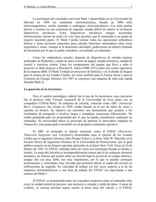 R. Martínez, A. García-Beltrán 7
La tecnología del calculador universal Mark I desarrollado en la Universidad de
Harvard en 1944 era totalmente electromecánica, basada en 3000 relés
electromagnéticos, ruedas dentadas y embragues electromecánicos. Los relés podían
abrirse o cerrarse en una centésima de segundo, tiempo difícil de reducir al involucrar
dispositivos mecánicos. Estos dispositivos mecánicos aunque accionados
eléctricamente, hacían un ruido clic-clac muy peculiar, que lo asemejaba a un grupo de
mujeres haciendo punto. El Mark I podía realizar todas las operaciones aritméticas
básicas y tenía secciones especiales para calcular funciones matemáticas tales como
logaritmos y senos. Aunque se le denominó calculador, podía tomar un número limitado
de decisiones por lo que se podía considerar, en realidad, un ordenador.
Como los ordenadores actuales disponía de dispositivos de entrada (tarjetas
perforadas de Hollerith) y salida de datos (cintas de papel), unidad aritmética, unidad de
control y memoria central. Entre los componentes del equipo que llevó a cabo el
proyecto se debe destacar a Howard H. Aiken (1900-1973) junto con varios ingenieros
de la empresa IBM. El Mark I trabajó en proyectos de balística y en el diseño de buques
para la marina de los Estados Unidos, así como también para la Fuerza Aérea y para la
Comisión de Energía Atómica. En 1947 se construyó una máquina de relés más rápida
llamada Mark II.
La aparición de la electrónica
Pero el cambio tecnológico radical fue el uso de la electrónica, cuyo precursor
fué el profesor John Vincent Atanasoff de la Universidad de Iowa junto con su
compañero Clifford Berry. Su máquina de calcular, conocida como ABC (Atanasoff-
Berry Computer), fue creada en 1939, estaba basada en el uso de tubos de vacío y
operaba en binario. Su objetivo era encontrar una herramienta que ayudara a los
estudiantes de postgrado a resolver largas y complejas ecuaciones diferenciales. No
estaba preparada para ser programada por lo que no puede considerarse realmente un
ordenador. Su universidad nunca se preocupó de patentar la innovadora máquina de
Atanasoff y éste jamás pudo convertirlo en un producto totalmente operativo.
El ABC no pretendía el cálculo universal, como el ENIAC (Electronic
Numerical Integrator and Calculator) desarrollado para el ejército de los Estados
Unidos por el ingeniero eléctrico John Presper Eckert y el físico John W. Mauchly en la
Escuela Moore de Ingeniería Eléctrica de la Universidad de Pennsylvania, que el gran
público conoció en un famoso reportaje aparecido en el diario New York Times el 16 de
febrero de 1945. El ENIAC utilizaba tubos de vacío con tecnología basada en diodos y
triodos. La masa del electrón es incomparablemente menor que la de cualquier elemento
mecánico, las fuerzas que actúan sobre un electrón bajo la acción de un campo eléctrico,
aunque éste sea muy débil, son muy importantes, por lo que se pueden conseguir
aceleraciones y velocidades muy elevadas que permiten alterar el estado del circuito en
millonésimas de segundo. Su velocidad de trabajo era mil veces superior a la de las
máquinas electromecánicas y una hora de trabajo del ENIAC era equivalente a una
semana del Mark I.
El ENIAC ya incorporaba todos los conceptos modernos sobre el ordenador tales
como la unidad central de proceso, una memoria y entrada y salida de datos. A pesar de
Leibnitz, el sistema decimal seguía siendo la única base del cálculo y el ENIAC
 