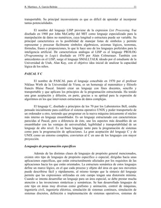 R. Martínez, A. García-Beltrán 11
transportable. Su principal inconveniente es que es difícil de aprender al incorporar
tantas potencialidades.
El nombre del lenguaje LISP proviene de la expresion List Processing. Fue
diseñado en 1960 por John McCarthy del MIT como lenguaje especializado para la
manipulación de datos no numéricos, cuya longitud o estructura puede ser variable. Su
principal característica es la posibilidad de manejar listas de símbolos y permite
representar y procesar fácilmente símbolos algebraicos, axiomas lógicos, teoremas,
fórmulas, frases o proposiciones, lo que le hace uno de los lenguajes preferidos para la
inteligencia artificial. De características análogas al LISP es el lenguaje PROLOG
(Programming in Logic) diseñado en 1970 por Alain Colmerauer. También con
antecedentes en el LISP, surge el lenguaje SMALLTALK ideado por el estudiante de la
Universidad de Utah, Alan Kay, con el objetivo idea inicial de analizar la capacidad
lógica de los niños.
PASCAL Y C
El nombre de PASCAL para el lenguaje concebido en 1970 por el profesor
Niklaus Wirth de la Universidad de Viena, es un homenaje al matemático y filósofo
francés Blaise Pascal. Intentó crear un lenguaje con fines docentes, sencillo y
transportable y que aplicara los principios de la programación estructurada. Ha tenido
una gran aceptación y difusión, en parte, gracias a su aptitud para la expresión de
algoritmos en los que intervienen estructuras de datos complejas.
El lenguaje C, diseñado a principios de los 70 por los Laboratorios Bell, estaba
pensado inicialmente para codificar el sistema operativo UNIX y poder transportarlo de
un ordenador a otro, teniendo que programar en la nueva máquina únicamente el núcleo
más interno en lenguaje ensamblador. Es un lenguaje estructurado con características
parecidas al Pascal, pero a diferencia de éste, une los aspectos más deseables de un
ensamblador con las ventajas de universalidad, legibilidad y transportabilidad de un
lenguaje de alto nivel. Es un buen lenguaje tanto para la programación de sistemas
como para la programación de aplicaciones. La gran aceptación del lenguaje C y de
UNIX como un entorno completo, convierten al C en uno de los lenguajes con mayor
proyección.
Lenguajes de programación específicos
Además de las distintas clases de lenguajes de propósito general mencionados,
existen otro tipo de lenguajes de propósito específico o especial, dirigidas hacia unas
aplicaciones específicas, que están estructuralmente afectados por los requisitos de las
aplicaciones hacia los que están orientados. La estructura semántica de estos lenguajes
define un marco lógico, en el que cada proceso y objeto del área en que nos movemos
puede describirse fácil y rápidamente, al mismo tiempo que la sintaxis del lenguaje
permite que las expresiones utilizadas en este campo tengan una distorsión mínima.
Cuando se intenta desarrollar un lenguaje para un área especial, se debe prestar mucha
atención a las invenciones sintácticas y semánticas. Se han desarrollado lenguajes de
este tipo en áreas muy diversas como grafismo y animación, control de máquinas,
ingeniería civil, ingeniería eléctrica, simulación de sistemas continuos, simulación de
sistemas discretos, definición e implementación de sistemas operativos, sistemas de
 