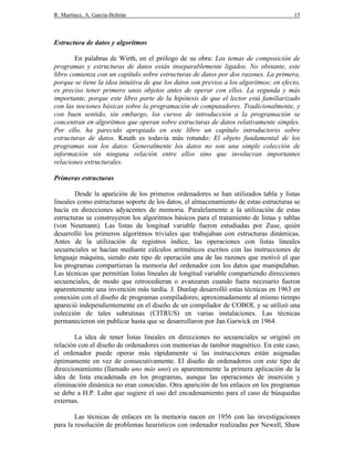 R. Martínez, A. García-Beltrán 15
Estructura de datos y algoritmos
En palabras de Wirth, en el prólogo de su obra: Los temas de composición de
programas y estructuras de datos están inseparablemente ligados. No obstante, este
libro comienza con un capítulo sobre estructuras de datos por dos razones. La primera,
porque se tiene la idea intuitiva de que los datos son previos a los algoritmos; en efecto,
es preciso tener primero unos objetos antes de operar con ellos. La segunda y más
importante, porque este libro parte de la hipótesis de que el lector está familiarizado
con las nociones básicas sobre la programación de computadores. Tradicionalmente, y
con buen sentido, sin embargo, los cursos de introducción a la programación se
concentran en algoritmos que operan sobre estructuras de datos relativamente simples.
Por ello, ha parecido apropiado en este libro un capítulo introductorio sobre
estructuras de datos. Knuth es todavía más rotundo: El objeto fundamental de los
programas son los datos. Generalmente los datos no son una simple colección de
información sin ninguna relación entre ellos sino que involucran importantes
relaciones estructurales.
Primeras estructuras
Desde la aparición de los primeros ordenadores se han utilizados tabla y listas
lineales como estructuras soporte de los datos, el almacenamiento de estas estructuras se
hacía en direcciones adyacentes de memoria. Paralelamente a la utilización de estas
estructuras se construyeron los algoritmos básicos para el tratamiento de listas y tablas
(von Neumann). Las listas de longitud variable fueron estudiadas por Zuse, quién
desarrolló los primeros algoritmos triviales que trabajaban con estructuras dinámicas.
Antes de la utilización de registros índice, las operaciones con listas lineales
secuenciales se hacían mediante cálculos aritméticos escritos con las instrucciones de
lenguaje máquina, siendo este tipo de operación una de las razones que motivó el que
los programas compartieran la memoria del ordenador con los datos que manipulaban.
Las técnicas que permitían listas lineales de longitud variable compartiendo direcciones
secuenciales, de modo que retrocedieran o avanzaran cuando fuera necesario fueron
aparentemente una invención más tardía. J. Dunlap desarrolló estas técnicas en 1963 en
conexión con el diseño de programas compiladores; aproximadamente al mismo tiempo
apareció independientemente en el diseño de un compilador de COBOL y se utilizó una
colección de tales subrutinas (CITRUS) en varias instalaciones. Las técnicas
permanecieron sin publicar hasta que se desarrollaron por Jan Garwick en 1964.
La idea de tener listas lineales en direcciones no secuenciales se originó en
relación con el diseño de ordenadores con memorias de tambor magnético. En este caso,
el ordenador puede operar más rápidamente si las instrucciones están asignadas
óptimamente en vez de consecutivamente. El diseño de ordenadores con este tipo de
direccionamiento (llamado uno más uno) es aparentemente la primera aplicación de la
idea de lista encadenada en los programas, aunque las operaciones de inserción y
eliminación dinámica no eran conocidas. Otra aparición de los enlaces en los programas
se debe a H.P. Luhn que sugiere el uso del encadenamiento para el caso de búsquedas
externas.
Las técnicas de enlaces en la memoria nacen en 1956 con las investigaciones
para la resolución de problemas heurísticos con ordenador realizadas por Newell, Shaw
 