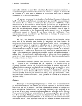 R. Martínez, A. García-Beltrán 17
necesidades existentes de reunir datos estadísticos. Fue entonces cuando comenzaron a
desarrollarse las primeras técnicas de clasificación actuales. La máquina de clasificar de
H. Hollerith es la base para los métodos de clasificación radix que se emplean
actualmente en los ordenadores digitales.
Al aparecer en escena los ordenadores, la clasificación estuvo íntimamente
ligada a este desarrollo, De hecho, el primer programa que se escribió para un ordenador
con memoria fue una rutina de clasificación. Los diseñadores del EDVAC estaban
interesados en la clasificación de manera especial ya que este tipo de procesos era
indicador del potencial del ordenador en el campo de las aplicaciones no numéricas.
Desde los procedimientos de solución a un sistema de ecuaciones hasta la toma de
decisiones combinatorias en los algoritmos (de grafos, geométricos…) se optimizan
notablemente cuando se dispone de una buena rutina de clasificación. Como
consecuencia, uno de los estándares que determinan la eficiencia de un procesador
utiliza algoritmos de clasificación.
En 1945 Zuse desarrolló un programa de clasificación por inserción directa
como uno de los ejemplos más simples de operaciones de listas lineales. Se
construyeron simultáneamente algoritmos para la clasificación interna y externa puesto
que la memoria interna de los primeros ordenadores era un recurso escaso. En 1946,
John Mauchly señaló la posibilidad de utilizar dispositivos de cinta para simular el
funcionamiento de un equipo de tarjetas y así imprimir mayor velocidad en los procesos
de clasificación. Él mismo fue el primero en hacer notas que las máquinas capaces de
llevar a cabo procedimientos matemáticos complejos tenían la habilidad de clasificar y
ordenar datos y demostró que la clasificación podía ser útil en relación con los cálculos
numéricos. A partir de este momento se desarrollaron los algoritmos de clasificación
binaria y por inserción directa.
Se han hecho numerosos estudios sobre clasificación. Los más relevantes son el
de J.C. Hosken en 1955, el realizado por E.H. Friend en 1956 titulado Sorting on
Electronic Computer System con descripción detalladas de muchos algoritmos de
ordenación interna y externa, introduciendo nuevos métodos como la selección en árbol.
Y por último, el estudio de clasificación preparado por D.W. Davies en 1956. A partir
de entonces se fueron descubriendo nuevos métodos de clasificación: cálculo de
dirección (1956), inserción por intercalación (1959), radix por intercambio (1959),
clasificación por disminución de Shell (1959), Quicksort de Hoare (1962), Heapsort de
Williams (1964)…
El futuro
Parece que la tendencia general parece que se orienta hacia lo que se denomina
ya la informática ubicua, con sistemas que incluyen capacidad de proceso en muchos
dispositivos que, por su número y ubicuidad, pronto van a dejar de ser considerados
como ordenadores. Probablemente, esa ubicuidad informática vaya aparejada a un
mayor uso de la voz y del sonido como elementos base para la interfaz con los sistemas.
Consecuentemente, habría una lenta sustitución de los sistemas gráficos que están en la
base de la tecnología WIMP, que requieren una atención visual directa. Por otra parte,
tras el espectacular crecimiento de Internet, es de prever que la verdadera sociedad de la
información no va a estar accesible hasta que esta Internet incipiente estabilice sus
 