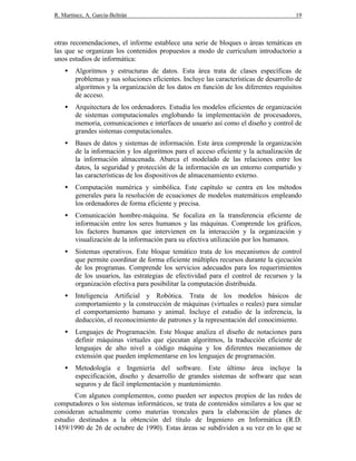 R. Martínez, A. García-Beltrán 19
otras recomendaciones, el informe establece una serie de bloques o áreas temáticas en
las que se organizan los contenidos propuestos a modo de curriculum introductorio a
unos estudios de informática:
• Algoritmos y estructuras de datos. Esta área trata de clases específicas de
problemas y sus soluciones eficientes. Incluye las características de desarrollo de
algoritmos y la organización de los datos en función de los diferentes requisitos
de acceso.
• Arquitectura de los ordenadores. Estudia los modelos eficientes de organización
de sistemas computacionales englobando la implementación de procesadores,
memoria, comunicaciones e interfaces de usuario así como el diseño y control de
grandes sistemas computacionales.
• Bases de datos y sistemas de información. Este área comprende la organización
de la información y los algoritmos para el acceso eficiente y la actualización de
la información almacenada. Abarca el modelado de las relaciones entre los
datos, la seguridad y protección de la información en un entorno compartido y
las características de los dispositivos de almacenamiento externo.
• Computación numérica y simbólica. Este capítulo se centra en los métodos
generales para la resolución de ecuaciones de modelos matemáticos empleando
los ordenadores de forma eficiente y precisa.
• Comunicación hombre-máquina. Se focaliza en la transferencia eficiente de
información entre los seres humanos y las máquinas. Comprende los gráficos,
los factores humanos que intervienen en la interacción y la organización y
visualización de la información para su efectiva utilización por los humanos.
• Sistemas operativos. Este bloque temático trata de los mecanismos de control
que permite coordinar de forma eficiente múltiples recursos durante la ejecución
de los programas. Comprende los servicios adecuados para los requerimientos
de los usuarios, las estrategias de efectividad para el control de recursos y la
organización efectiva para posibilitar la computación distribuida.
• Inteligencia Artificial y Robótica. Trata de los modelos básicos de
comportamiento y la construcción de máquinas (virtuales o reales) para simular
el comportamiento humano y animal. Incluye el estudio de la inferencia, la
deducción, el reconocimiento de patrones y la representación del conocimiento.
• Lenguajes de Programación. Este bloque analiza el diseño de notaciones para
definir máquinas virtuales que ejecutan algoritmos, la traducción eficiente de
lenguajes de alto nivel a código máquina y los diferentes mecanismos de
extensión que pueden implementarse en los lenguajes de programación.
• Metodología e Ingeniería del software. Este último área incluye la
especificación, diseño y desarrollo de grandes sistemas de software que sean
seguros y de fácil implementación y mantenimiento.
Con algunos complementos, como pueden ser aspectos propios de las redes de
computadores o los sistemas informáticos, se trata de contenidos similares a los que se
consideran actualmente como materias troncales para la elaboración de planes de
estudio destinados a la obtención del título de Ingeniero en Informática (R.D.
1459/1990 de 26 de octubre de 1990). Estas áreas se subdividen a su vez en lo que se
 