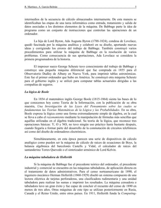 R. Martínez, A. García-Beltrán 5
intermedios de la secuencia de cálculo almacenados internamente. De esta manera se
identificaban las etapas de una tarea informática como entrada, tratamiento y salida de
datos asociadas a los distintos elementos de la máquina. De Babbage parte la idea de
programa como un conjunto de instrucciones que controlan las operaciones de un
ordenador.
La hija de Lord Byron, Ada Augusta Byron (1788-1824), condesa de Lovelace,
quedó fascinada por la máquina analítica y colaboró en su diseño, aportando nuevas
ideas y corrigiendo los errores del trabajo de Babbage. También construyó varios
procedimientos para utilizar la máquina de Babbage en la resolución de varios
problemas. Como consecuencia de sus aportaciones, Ada Lovelace se considera la
primera programadora de la historia.
El impresor sueco George Scheutz tuvo conocimiento del trabajo de Babbage y
construye una pequeña máquina diferencial que fue comprada en 1855 para el
Observatorio Dudley de Albany en Nueva York, para imprimir tablas astronómicas.
Este fue el primer ordenador que hubo en América. Se construyó otra máquina Scheutz
para el gobierno inglés y se utilizó para computar tablas actuariales dirigidas a las
compañías de seguros.
La lógica de Boole
En 1854 el matemático inglés George Boole (1815-1864) sienta las bases de lo
que conocemos hoy como Teoría de la Información, con la publicación de su obra
maestra, Una Investigación de las Leyes del Pensamiento sobre las cuales se
fundamentan las Teorías Matemáticas de la Lógica y las Probabilidades. En su obra,
Boole expresa la lógica como una forma extremadamente simple de álgebra, en la cual
se lleva a cabo el razonamiento mediante la manipulación de fórmulas más sencillas que
aquéllas utilizadas en el álgebra tradicional. Su teoría de la lógica, que reconoce tres
operaciones básicas: Y, O y NO, no tuvo ningún uso práctico hasta bastante después,
cuando llegaría a formar parte del desarrollo de la conmutación de circuitos telefónicos
así como del diseño de ordenadores electrónicos.
Simultáneamente, en esta época parecen una serie de dispositivos de cálculo
analógico como pueden ser la máquina de cálculo de raíces de ecuaciones de Boys, la
balanza algebraica del barcelonés Castells y Vidal, el calculador de raíces del
santanderino Torres Quevedo o el sintetizador armónico de Lord Kelvin.
La máquina tabuladora de Hollerith
Si la máquina de Babbage fue el precedente teórico del ordenador, el precedente
industrial y comercial se encuentra en las máquinas tabuladoras, de aplicación directa en
el tratamiento de datos administrativos. Para el censo norteamericano de 1890, el
ingeniero mecánico Herman Hollerith (1860-1929) diseñó un sistema compuesto de una
lectora eléctrica de tarjetas perforadoras, una clasificadora rudimentaria y una unidad
tabuladora para realizar las sumas e imprimir los resultados. La máquina censadora o
tabuladora tuvo un gran éxito y fue capaz de concluir el recuento del censo de 1890 en
menos de tres años. Otras máquinas de este tipo se utilizan posteriormente en Rusia,
Canadá y el Reino Unido, entre otros países. En 1911, Hollerith funda la Computing-
 