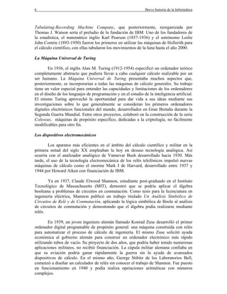 6 Breve historia de la Informática
Tabulating-Recording Machine Company, que posteriormente, reorganizada por
Thomas J. Watson sería el preludio de la fundación de IBM. Uno de los fundadores de
la estadística, el matemático inglés Karl Pearson (1857-1936) y el astrónomo Leslie
John Comrie (1893-1950) fueron los primeros en utilizar las máquinas de Hollerith para
el cálculo científico, con ellas tabularon los movimientos de la luna hasta el año 2000.
La Máquina Universal de Turing
En 1936, el inglés Alan M. Turing (1912-1954) especificó un ordenador teórico
completamente abstracto que pudiera llevar a cabo cualquier cálculo realizable por un
ser humano. La Máquina Universal de Turing presentaba muchos aspectos que,
posteriormente, se incorporarían a todas las máquinas de cálculo generales. Su trabajo
tiene un valor especial para entender las capacidades y limitaciones de los ordenadores
en el diseño de los lenguajes de programación y en el estudio de la inteligencia artificial.
El mismo Turing aprovechó la oportunidad para dar vida a sus ideas mediante sus
investigaciones sobre lo que generalmente se consideran los primeros ordenadores
digitales electrónicos funcionales del mundo, desarrollados en Gran Bretaña durante la
Segunda Guerra Mundial. Entre otros proyectos, colaboró en la construcción de la serie
Colossus, máquinas de propósito específico, dedicadas a la criptología, no fácilmente
modificables para otro fin.
Los dispositivos electromecánicos
Los aparatos más eficientes en el ámbito del cálculo científico y militar en la
primera mitad del siglo XX empleaban la hoy en desuso tecnología analógica. Así
ocurría con el analizador analógico de Vannevar Bush desarrollado hacia 1930. Más
tarde, el uso de la tecnología electromecánica de los relés telefónicos impulsó nuevas
máquinas de cálculo como el enorme Mark I de Harvard, desarrollado entre 1937 y
1944 por Howard Aiken con financiación de IBM.
Ya en 1937, Claude Elwood Shannon, estudiante post-graduado en el Instituto
Tecnológico de Massachusetts (MIT), demostró que se podría aplicar el álgebra
booleana a problemas de circuitos en conmutación. Como tesis para la licenciatura en
ingeniería eléctrica, Shannon publicó un trabajo titulado Un Análisis Simbólico de
Circuitos de Relé y de Conmutación, aplicando la lógica simbólica de Boole al análisis
de circuitos de conmutación y demostrando que el álgebra podía realizarse mediante
relés.
En 1939, un joven ingeniero alemán llamado Konrad Zuse desarrolló el primer
ordenador digital programable de propósito general: una máquina construida con relés
para automatizar el proceso de cálculo de ingeniería. El mismo Zuse solicitó ayuda
económica al gobierno alemán para construir un ordenador electrónico más rápido
utilizando tubos de vacío. Su proyecto de dos años, que podría haber tenido numerosas
aplicaciones militares, no recibió financiación. La cúpula militar alemana confiaba en
que su aviación podría ganar rápidamente la guerra sin la ayuda de avanzados
dispositivos de cálculo. En el mismo año, George Stibitz de los Laboratorios Bell,
comenzó a diseñar un calculador de relés sin conocer el trabajo de Shannon. Fue puesto
en funcionamiento en 1940 y podía realiza operaciones aritméticas con números
complejos.
 