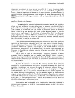 8 Breve historia de la Informática
almacenaba los números de forma decimal con anillos de 10 tubos. No existía ningún
giro mecánico pero se transmitía un impulso de un tubo a otro hasta completar una
vuelta y entonces se producía un arrastre en el anillo siguiente: se había cambiado la
tecnología pero se mantenía de alguna forma la manera de pensar. La programación del
ENIAC requería, como en los equipos clásicos, todo un conjunto de conexiones sobre el
tablero.
Las bases de John von Neumann
La incorporación del matemático John Von Neumann (1903-1957) al equipo de
diseño hizo que la idea del programa almacenado en la memoria en formato binario
junto con los datos, que hoy caracteriza al ordenador y que se conoce como arquitectura
Von Neumann, se le atribuyera sólo a él, cuando es casi seguro que fue un diseño de
Eckert y Mauchly al que Neumann dió forma escrita. Neumann trabajó en muchos
campos de un amplio espectro de la física y de la matemática. Entre otras áreas, en
grupos topológicos y topología diferencial, centrándose en los anillos de operadores,
obteniendo como resultado las geometrías continuas que permiten describir espacios
cuya dimensión se expresa por un número real.
Tanto el almacenamiento del programa como la utilización del sistema binario se
incorporarían al diseño de la máquina EDVAC (Electronic Discrete Variable Automatic
Computer) ideada por Neumann en 1950. Las ideas básicas en que se apoya en cálculo
electrónico permanecen vigentes y se recogen en un informe titulado Discusión
Preliminar del Diseño Lógico de un Instrumento de Cálculo Electrónico publicado por
Neumann y el capitán del ejército, miembro del grupo desarrollador del ENIAC,
Goldstine, en 1946.
Por su parte, en 1949 la Eckert-Mauchly Corporation desarrolló el primer
ordenador binario automático que se bautizó como BINAC (Binary Automatic
Computer) cuyas principales novedades fueron el uso de diodos semiconductores, el
empleo de cintas magnéticas y la realización de determinadas transmisiones de señales
internas en paralelo.
A partir de entonces, se abrieron dos caminos: mientras Von Neumann
reclamaba la naciente informática basada en la tecnología electrónica para el cálculo
científico y académico, casi siempre al servicio de proyectos militares, Eckert y
Mauchly vieron pronto el potencial de mercado de la nueva tecnología y ya en 1951
comercializaron el UNIVAC I (Universal Automatic Calculator) que fue adquirido por
las oficinas del censo norteamericano. Tan sólo dos años después se instaló en una
empresa privada: la General Electric. Fue el primer ordenador electrónico con programa
almacenado entregado a un usuario civil y establecía la viabilidad de los ordenadores
comerciales. La informática comenzaba a superar su dependencia de los proyectos
científico-militares que le habían dado forma.
Poco después IBM, dominadora en el campo de las tabuladoras, adoptaría la
tecnología electrónica con su IBM 701, comercializado a partir de 1953, del que se
hicieron 19 unidades.
 