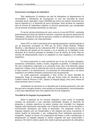 R. Martínez, A. García-Beltrán 9
Generaciones tecnológicas de ordenadores
Muy rápidamente, al instalarse este tipo de ordenadores en departamentos de
universidades y laboratorios de investigación, se creó una necesidad de mayor
velocidad, mayor capacidad y mayor fiabilidad que motivó un esfuerzo intensísimo por
nuevos dispositivos y el desarrollo de nueva tecnología. Suele dividirse los siguientes
años de historia de ordenadores digitales en diversas generaciones que corresponden
con las distintas tecnologías dominantes en cada caso.
El uso de válvulas electrónicas de vacío, como en el caso del ENIAC, sustituidas
posteriormente por líneas de retardo de mercurio, constituyó una primera generación de
ordenadores. Además de este tipo de memorias, también se utilizaban para conservar la
información las tarjetas y las cintas perforadas.
Hacia 1955, se sitúa el nacimiento de la segunda generación, caracterizada por el
uso de transistores inventados en 1958 por los físicos Walter Brattain, William
Shockley y John Bardeen de los Laboratorios Bell. El empleo del transistor se tradujo
en la reducción del tamaño de los circuitos y en el aumento de su fiabilidad. Como
elementos de la memoria principal se introdujo el uso de núcleos de ferrita. Para los
sistemas de almacenamiento masivo se emplearon la cinta magnética y los tambores
magnéticos.
La tercera generación se suele caracterizar por el uso de circuitos integrados:
resistencias, condesadores, diodos y triodos, integrados en pastillas. A mediados de los
60, estos componentes empezarán a ser conocidos como chips. Este desarrollo supuso
numerosas ventajas como la reducción del coste de construcción, una mayor fiabilidad,
el bajo consumo y la miniaturización. Las memorias de semiconductores y los discos
magnéticos son también elementos característicos de esta generación.
La cuarta generación corresponde a unos niveles de mayor densidad de
integración. Surge el microprocesador: chip que incluye todos los elementos de la
Unidad Central de Proceso o CPU. Aparece el disquete (floppy disk) como sistema de
almacenamiento masivo externo.
Actualmente las divisiones no se describen por la distinta generación, sino más
bien por otros conceptos distintos, como pueden ser miniordenadores, microordenadores
y otros tipos dependiendo entre otros aspectos del nivel de integración.
Necesidad de los lenguajes de programación
Hasta la aparición de los circuitos integrados a gran escala, la tecnología
continúa sus desarrollos a una velocidad considerable mientras el desarrollo de
programas y sistemas operativos no parece alcanzar esta velocidad. Los lenguajes
máquina están fuertemente relacionados con el diseño constructivo de los elementos o
microcircuitos electrónicos que forma el procesador. Los programas escritos en
lenguajes máquina sólo son transportables a otra máquina que posea exactamente el
mismo modelo de procesador y una configuración física totalmente equivalente o
compatible. Aunque se recurra a la compactación del binario a octal o hexadecimal, la
programación en lenguaje máquina es tediosa exigiendo una gran minuciosidad y
paciencia. Por todo lo anterior quedó claro desde la primera generación de ordenadores,
 