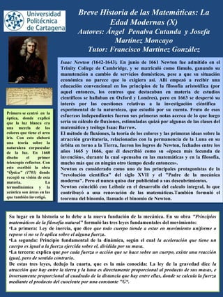 Breve Historia de las Matemáticas: La
Edad Modernas (X)
Autores: Ángel Penalva Cutanda y Josefa
Martínez Moncayo
Tutor: Francisco Martínez González
Isaac Newton (1642-1643). En junio de 1661 Newton fue admitido en el
Trinity College de Cambridge, y se matriculó como fámulo, ganando su
manutención a cambio de servicios domésticos, pese a que su situación
económica no parece que lo exigiera así. Allí empezó a recibir una
educación convencional en los principios de la filosofía aristotélica (por
aquel entonces, los centros que destacaban en materia de estudios
científicos se hallaban en Oxford y Londres), pero en 1663 se despertó su
interés por las cuestiones relativas a la investigación ciéntifica
experimental de la naturaleza, que estudió por su cuenta. Fruto de esos
esfuerzos independientes fueron sus primeras notas acerca de lo que luego
sería su cálculo de fluxiones, estimuladas quizá por algunas de las clases del
matemático y teólogo Isaac Barrow.
El método de fluxiones, la teoría de los colores y las primeras ideas sobre la
atracción gravitatoria, relacionadas con la permanencia de la Luna en su
órbita en torno a la Tierra, fueron los logros de Newton, fechados entre los
años 1665 y 1666, que él describió como su «época más fecunda de
invención», durante la cual «pensaba en las matemáticas y en la filosofía,
mucho más que en ningún otro tiempo desde entonces».
Newton es considerado como uno de los principales protagonistas de la
"revolución científica" del siglo XVII y el "Padre de la mecánica
moderna". Pero el nunca quiso dar publicidad a sus descubrimientos.
Newton coincidió con Leibniz en el desarrollo del calculo integral, lo que
contribuyó a una renovación de las matemáticas.También formuló el
teorema del binomio, llamado el binomio de Newton.
Isaac Newton (1642-1643). En junio de 1661 Newton fue admitido en el
Trinity College de Cambridge, y se matriculó como fámulo, ganando su
manutención a cambio de servicios domésticos, pese a que su situación
económica no parece que lo exigiera así. Allí empezó a recibir una
educación convencional en los principios de la filosofía aristotélica (por
aquel entonces, los centros que destacaban en materia de estudios
científicos se hallaban en Oxford y Londres), pero en 1663 se despertó su
interés por las cuestiones relativas a la investigación ciéntifica
experimental de la naturaleza, que estudió por su cuenta. Fruto de esos
esfuerzos independientes fueron sus primeras notas acerca de lo que luego
sería su cálculo de fluxiones, estimuladas quizá por algunas de las clases del
matemático y teólogo Isaac Barrow.
El método de fluxiones, la teoría de los colores y las primeras ideas sobre la
atracción gravitatoria, relacionadas con la permanencia de la Luna en su
órbita en torno a la Tierra, fueron los logros de Newton, fechados entre los
años 1665 y 1666, que él describió como su «época más fecunda de
invención», durante la cual «pensaba en las matemáticas y en la filosofía,
mucho más que en ningún otro tiempo desde entonces».
Newton es considerado como uno de los principales protagonistas de la
"revolución científica" del siglo XVII y el "Padre de la mecánica
moderna". Pero el nunca quiso dar publicidad a sus descubrimientos.
Newton coincidió con Leibniz en el desarrollo del calculo integral, lo que
contribuyó a una renovación de las matemáticas.También formuló el
teorema del binomio, llamado el binomio de Newton.
Primero se centró en la
óptica, donde explicó
que la luz blanca era
una mezcla de los
colores que tiene el arco
iris. Con esto elaboró
una teoría sobre la
naturaleza corpuscular
de la luz. En 1668
diseño el primer
telescopio reflector. Con
esto escribió la obra
“Óptica" (1703) donde
recogió su visión de esta
materia. La
termodinámica y la
acústica son áreas en las
que también investigó.
Primero se centró en la
óptica, donde explicó
que la luz blanca era
una mezcla de los
colores que tiene el arco
iris. Con esto elaboró
una teoría sobre la
naturaleza corpuscular
de la luz. En 1668
diseño el primer
telescopio reflector. Con
esto escribió la obra
“Óptica" (1703) donde
recogió su visión de esta
materia. La
termodinámica y la
acústica son áreas en las
que también investigó.
Su lugar en la historia se lo debe a la nueva fundación de la mecánica. En su obra "Principios
matemáticos de la filosofía natural" formuló las tres leyes fundamentales del movimiento:
•La primera: Ley de inercia, que dice que todo cuerpo tiende a estar en movimiento uniforme o
reposo si no se le aplica sobre el alguna fuerza.
•La segunda: Principio fundamental de la dinámica, según el cual la aceleración que tiene un
cuerpo es igual a la fuerza ejercida sobre el, dividida por su masa.
•La tercera: explica que por cada fuerza o acción que se hace sobre un cuerpo, existe una reacción
igual, pero de sentido contrario.
De estas tres leyes, dedujo la cuarta, que es la más conocida: La ley de la gravedad dice la
atracción que hay entre la tierra y la luna es directamente proporcional al producto de sus masas, e
inversamente proporcional al cuadrado de la distancia que hay entre ellas, donde se calcula la fuerza
mediante el producto del cuociente por una constante "G“.
 