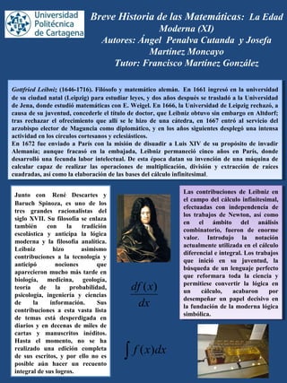 Breve Historia de las Matemáticas: La Edad
Moderna (XI)
Autores: Ángel Penalva Cutanda y Josefa
Martínez Moncayo
Tutor: Francisco Martínez González
Junto con René Descartes y
Baruch Spinoza, es uno de los
tres grandes racionalistas del
siglo XVII. Su filosofía se enlaza
también con la tradición
escolástica y anticipa la lógica
moderna y la filosofía analítica.
Leibniz hizo asimismo
contribuciones a la tecnología y
anticipó nociones que
aparecieron mucho más tarde en
biología, medicina, geología,
teoría de la probabilidad,
psicología, ingeniería y ciencias
de la información. Sus
contribuciones a esta vasta lista
de temas está desperdigada en
diarios y en decenas de miles de
cartas y manuscritos inéditos.
Hasta el momento, no se ha
realizado una edición completa
de sus escritos, y por ello no es
posible aún hacer un recuento
integral de sus logros.
Gottfried Leibniz (1646-1716). Filósofo y matemático alemán. En 1661 ingresó en la universidad
de su ciudad natal (Leipzig) para estudiar leyes, y dos años después se trasladó a la Universidad
de Jena, donde estudió matemáticas con E. Weigel. En 1666, la Universidad de Leipzig rechazó, a
causa de su juventud, concederle el título de doctor, que Leibniz obtuvo sin embargo en Altdorf;
tras rechazar el ofrecimiento que allí se le hizo de una cátedra, en 1667 entró al servicio del
arzobispo elector de Maguncia como diplomático, y en los años siguientes desplegó una intensa
actividad en los círculos cortesanos y eclesiásticos.
En 1672 fue enviado a París con la misión de disuadir a Luis XIV de su propósito de invadir
Alemania; aunque fracasó en la embajada, Leibniz permaneció cinco años en París, donde
desarrolló una fecunda labor intelectual. De esta época datan su invención de una máquina de
calcular capaz de realizar las operaciones de multiplicación, división y extracción de raíces
cuadradas, así como la elaboración de las bases del cálculo infinitesimal.
Gottfried Leibniz (1646-1716). Filósofo y matemático alemán. En 1661 ingresó en la universidad
de su ciudad natal (Leipzig) para estudiar leyes, y dos años después se trasladó a la Universidad
de Jena, donde estudió matemáticas con E. Weigel. En 1666, la Universidad de Leipzig rechazó, a
causa de su juventud, concederle el título de doctor, que Leibniz obtuvo sin embargo en Altdorf;
tras rechazar el ofrecimiento que allí se le hizo de una cátedra, en 1667 entró al servicio del
arzobispo elector de Maguncia como diplomático, y en los años siguientes desplegó una intensa
actividad en los círculos cortesanos y eclesiásticos.
En 1672 fue enviado a París con la misión de disuadir a Luis XIV de su propósito de invadir
Alemania; aunque fracasó en la embajada, Leibniz permaneció cinco años en París, donde
desarrolló una fecunda labor intelectual. De esta época datan su invención de una máquina de
calcular capaz de realizar las operaciones de multiplicación, división y extracción de raíces
cuadradas, así como la elaboración de las bases del cálculo infinitesimal.
Las contribuciones de Leibniz en
el campo del cálculo infinitesimal,
efectuadas con independencia de
los trabajos de Newton, así como
en el ámbito del análisis
combinatorio, fueron de enorme
valor. Introdujo la notación
actualmente utilizada en el cálculo
diferencial e integral. Los trabajos
que inició en su juventud, la
búsqueda de un lenguaje perfecto
que reformara toda la ciencia y
permitiese convertir la lógica en
un cálculo, acabaron por
desempeñar un papel decisivo en
la fundación de la moderna lógica
simbólica.
Las contribuciones de Leibniz en
el campo del cálculo infinitesimal,
efectuadas con independencia de
los trabajos de Newton, así como
en el ámbito del análisis
combinatorio, fueron de enorme
valor. Introdujo la notación
actualmente utilizada en el cálculo
diferencial e integral. Los trabajos
que inició en su juventud, la
búsqueda de un lenguaje perfecto
que reformara toda la ciencia y
permitiese convertir la lógica en
un cálculo, acabaron por
desempeñar un papel decisivo en
la fundación de la moderna lógica
simbólica.
dx
xdf )(
∫ dxxf )(
 