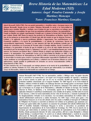 Breve Historia de las Matemáticas: La
Edad Moderna (XII)
Autores: Ángel Penalva Cutanda y Josefa
Martínez Moncayo
Tutor: Francisco Martínez González
Johann Bernoulli (1667-1748). Fue un matemático, médico y filólogo suizo. Su padre deseaba
que se convirtiera en comerciante y así seguir con el negocio familiar de especias y medicinas,
pero al darse cuenta su padre que esa no era su vocación, decidió que estudiara medicina,
profesión también relacionada con el negocio familiar. En 1683 ingresa en la Universidad de
Basilea y obtiene el título de médico, sin embargo durante este tiempo junto a su hermano Jakob
también se dedicó a aprender el lenguaje de los números. Johannes I fue todavía más prolífico
que su hermano en el campo de la Matemática, y difundió el Cálculo en Europa. Sus estudios
abarcan la Física, la Química, y la Astronomía, aparte de la Matemática. En las ciencias
aplicadas Johannes I contribuyó notablemente a los estudios de la óptica, escribió sobre la teoría
de las mareas, y sobre la teoría matemática de las velas de los barcos, y enunció el principio de
los desplazamientos virtuales en la mecánica. Las novedades matemáticas de Leibniz sobre el
cálculo infinitesimal cautivaron a ambos hermanos. En 1691 viaja a París para guiar a los
matemáticos franceses en el uso del cálculo entre los cuales se hallaba el marqués de Guillaume
de l'Hôpital. En Francia se convirtió en defensor de Leibniz en la polémica que mantenía con
Newton por quien había sido el primero en enunciar los principios del cálculo infinitesimal. En
1695 el científico holandés Christiaan Huygens le invita a convertirse en presidente del
departamento de matemáticas de la Universidad de Groninga. En 1705, tras la muerte de su
hermano por tubercolosis, le sustituyó como catedrático de matemáticas en la Universidad de
Basilea, donde permaneció durante 42 años como profeso, allí tuvo como discípulos a Johann
Samuel König y Leonhard Euler. Se centró en el cálculo infinitesimal y resolvió la ecuación
diferencial de Bernoulli, propuesta por su hermano. Sus hijos Nicolau, Daniel y Johann
Bernoulli fueron grandes matemáticos.
Jakob Bernoulli (1654-1705). Fue un genial matemático y científico suizo y hermano mayor de
Johann Bernoulli. Siendo joven su padre Nikolaus Bernoulli, lo envió a la Universidad de
Basilea para estudiar filosofía y teología, con el ánimo de que se convirtiera en teólogo, pero
Jakob continuó, a escondidas, las que eran sus auténticas aficiones la física y las matemáticas.
Fundó en Basilea un colegio experimental. Estudió por sí mismo la forma del Cálculo ideada
por Leibniz. Desde 1687 hasta su muerte fue profesor de Matemáticas en Basilea. Jacob I fue
uno de los primeros en desarrollar el Cálculo más allá del estado en que lo dejaron Newton y
Leibniz y en aplicarlo a nuevos problemas difíciles e importantes. Sus contribuciones a la
Geometría analítica, a la teoría de probabilidades y al cálculo de variaciones, fueron de
extraordinaria importancia. Tenemos ya una muestra del tipo del problema tratado por el
cálculo de variaciones en el teorema de Fermat sobre el tiempo mínimo. Jacob I resolvió este
problema y lo generalizó. el hecho de que la cicloide es la curva de más rápido descenso fue
descubierto por los hermanos Jacob I y Johannes I, en 1697, y casi simultáneamente por varios
autores. Su contacto con Robert Boye y Robert Hooke le inspiró una dedicación vitalicia a la
ciencia y la matemática. Fue nombrado Lector en la Universidad de Basilea en 1682, y fue
promocionado a Profesor de Matemáticas en 1687.En 1690 se convirtió en la primera persona
en desarrollar la técnica para resolver ecuaciones diferenciales separabls.Se familiarizó con el
cálcuo mediante su correspondencia con Leibniz, y colaboró con su hermano Johann en varias
aplicaciones, siendo notable la publicación de artículos en curvas trascendentales (1696) e
isoperimetría (1700, 1701).
Su obra maestra fue Ars Conjectandi), un trabajo pionero en la teoría de la probabilidad. La
publicó su sobrino Nicholas en 1713, ocho años tras su muerte por tuberculosis. Los términos
ensayo de Bernoulli y números de Bernoulli son resultado de su trabajo.
Jakob Bernoulli (1654-1705). Fue un genial matemático y científico suizo y hermano mayor de
Johann Bernoulli. Siendo joven su padre Nikolaus Bernoulli, lo envió a la Universidad de
Basilea para estudiar filosofía y teología, con el ánimo de que se convirtiera en teólogo, pero
Jakob continuó, a escondidas, las que eran sus auténticas aficiones la física y las matemáticas.
Fundó en Basilea un colegio experimental. Estudió por sí mismo la forma del Cálculo ideada
por Leibniz. Desde 1687 hasta su muerte fue profesor de Matemáticas en Basilea. Jacob I fue
uno de los primeros en desarrollar el Cálculo más allá del estado en que lo dejaron Newton y
Leibniz y en aplicarlo a nuevos problemas difíciles e importantes. Sus contribuciones a la
Geometría analítica, a la teoría de probabilidades y al cálculo de variaciones, fueron de
extraordinaria importancia. Tenemos ya una muestra del tipo del problema tratado por el
cálculo de variaciones en el teorema de Fermat sobre el tiempo mínimo. Jacob I resolvió este
problema y lo generalizó. el hecho de que la cicloide es la curva de más rápido descenso fue
descubierto por los hermanos Jacob I y Johannes I, en 1697, y casi simultáneamente por varios
autores. Su contacto con Robert Boye y Robert Hooke le inspiró una dedicación vitalicia a la
ciencia y la matemática. Fue nombrado Lector en la Universidad de Basilea en 1682, y fue
promocionado a Profesor de Matemáticas en 1687.En 1690 se convirtió en la primera persona
en desarrollar la técnica para resolver ecuaciones diferenciales separabls.Se familiarizó con el
cálcuo mediante su correspondencia con Leibniz, y colaboró con su hermano Johann en varias
aplicaciones, siendo notable la publicación de artículos en curvas trascendentales (1696) e
isoperimetría (1700, 1701).
Su obra maestra fue Ars Conjectandi), un trabajo pionero en la teoría de la probabilidad. La
publicó su sobrino Nicholas en 1713, ocho años tras su muerte por tuberculosis. Los términos
ensayo de Bernoulli y números de Bernoulli son resultado de su trabajo.
,
 