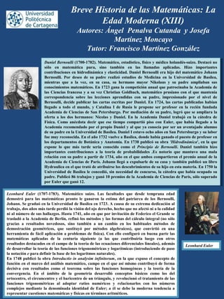 Breve Historia de las Matemáticas: La
Edad Moderna (XIII)
Autores: Ángel Penalva Cutanda y Josefa
Martínez Moncayo
Tutor: Francisco Martínez González
Leonhard Euler (1707-1783). Matemático suizo. Las facultades que desde temprana edad
demostró para las matemáticas pronto le ganaron la estima del patriarca de los Bernoulli,
Johann. Se graduó en la Universidad de Basilea en 1723. A causa de su extrema dedicación al
trabajo, dos años más tarde perdió la visión del ojo derecho, hecho que no afectó ni a la calidad
ni al número de sus hallazgos. Hasta 1741, año en que por invitación de Federico el Grande se
trasladó a la Academia de Berlín, refinó los métodos y las formas del cálculo integral (no sólo
gracias a resultados novedosos, sino también a un cambio en los habituales métodos de
demostración geométricos, que sustituyó por métodos algebraicos), que convirtió en una
herramienta de fácil aplicación a problemas de física). Con ello configuró en buena parte las
matemáticas aplicadas de la centuria siguiente (a las que contribuiría luego con otros
resultados destacados en el campo de la teoría de las ecuaciones diferenciales lineales), además
de desarrollar la teoría de las funciones trigonométricas y logarítmicas (introduciendo de paso
la notación e para definir la base de los logaritmos naturales).
En 1748 publicó la obra Introductio in analysim infinitorum, en la que expuso el concepto de
función en el marco del análisis matemático, campo en el que así mismo contribuyó de forma
decisiva con resultados como el teorema sobre las funciones homogéneas y la teoría de la
convergencia. En el ámbito de la geometría desarrolló conceptos básicos como los del
ortocentro, el circuncentro y el baricentro de un triángulo, y revolucionó el tratamiento de las
funciones trigonométricas al adoptar ratios numéricos y relacionarlos con los números
complejos mediante la denominada identidad de Euler; a él se debe la moderna tendencia a
representar cuestiones matemáticas y físicas en términos aritméticos.
Daniel Bernoulli (1700-1782). Matemático, estadístico, físico y médico holandés-suizo. Destacó no
sólo en matemática pura, sino también en las llamadas aplicadas. Hizo importantes
contribuciones en hidrodinámica y elasticidad. Daniel Bernoulli era hijo del matemático Johann
Bernoulli. Por deseo de su padre realizó estudios de Medicina en la Universidad de Basilea,
mientras que a la vez, en su casa, su hermano mayor Nikolaus y su padre ampliaban sus
conocimientos matemáticos. En 1723 gana la competición anual que patrocinaba la Academia de
las Ciencias francesa y a su vez Christian Goldbach, matemático prusiano con el que mantenía
correspondencia sobre las lecciones aprendidas con su padre, impresionado por el nivel de
Bernoulli, decide publicar las cartas escritas por Daniel. En 1724, las cartas publicadas habían
llegado a todo el mundo, y Catalina I de Rusia le propone ser profesor en la recién fundada
Academia de Ciencias de San Petersburgo. Por mediación de su padre, logró que se ampliara la
oferta a los dos hermanos: Nicolas y Daniel. En la Academia Daniel trabajó en la cátedra de
Física. Como anécdota decir que ese tiempo compartió piso con Euler, que había llegado a la
Academia recomendado por el propio Daniel y al que ya conocía por ser un aventajado alumno
de su padre en la Universidad de Basilea. Daniel I estuvo ocho años en San Petersburgo y su labor
fue muy reconocida. En el año 1732 vuelve a Basilea, donde había ganado el puesto de profesor en
los departamentos de Botánica y Anatomía. En 1738 publicó su obra 'Hidrodinámica', en la que
expone lo que más tarde sería conocido como el Principio de Bernoulli. Daniel también hizo
importantes contribuciones a la teoría de probabilidades .Es notorio que mantuvo una mala
relación con su padre a partir de 1734, año en el que ambos compartieron el premio anual de la
Academia de Ciencias de París. Johann llegó a expulsarle de su casa y también publicó un libro
Hydraulica en el que trató de atribuirse los descubrimientos de su hijo en esta materia. En 1750 la
Universidad de Basilea le concedió, sin necesidad de concurso, la cátedra que había ocupado su
padre. Publicó 86 trabajos y ganó 10 premios de la Academia de Ciencias de París, sólo superado
por Euler que ganó 12.
Daniel Bernoulli (1700-1782). Matemático, estadístico, físico y médico holandés-suizo. Destacó no
sólo en matemática pura, sino también en las llamadas aplicadas. Hizo importantes
contribuciones en hidrodinámica y elasticidad. Daniel Bernoulli era hijo del matemático Johann
Bernoulli. Por deseo de su padre realizó estudios de Medicina en la Universidad de Basilea,
mientras que a la vez, en su casa, su hermano mayor Nikolaus y su padre ampliaban sus
conocimientos matemáticos. En 1723 gana la competición anual que patrocinaba la Academia de
las Ciencias francesa y a su vez Christian Goldbach, matemático prusiano con el que mantenía
correspondencia sobre las lecciones aprendidas con su padre, impresionado por el nivel de
Bernoulli, decide publicar las cartas escritas por Daniel. En 1724, las cartas publicadas habían
llegado a todo el mundo, y Catalina I de Rusia le propone ser profesor en la recién fundada
Academia de Ciencias de San Petersburgo. Por mediación de su padre, logró que se ampliara la
oferta a los dos hermanos: Nicolas y Daniel. En la Academia Daniel trabajó en la cátedra de
Física. Como anécdota decir que ese tiempo compartió piso con Euler, que había llegado a la
Academia recomendado por el propio Daniel y al que ya conocía por ser un aventajado alumno
de su padre en la Universidad de Basilea. Daniel I estuvo ocho años en San Petersburgo y su labor
fue muy reconocida. En el año 1732 vuelve a Basilea, donde había ganado el puesto de profesor en
los departamentos de Botánica y Anatomía. En 1738 publicó su obra 'Hidrodinámica', en la que
expone lo que más tarde sería conocido como el Principio de Bernoulli. Daniel también hizo
importantes contribuciones a la teoría de probabilidades .Es notorio que mantuvo una mala
relación con su padre a partir de 1734, año en el que ambos compartieron el premio anual de la
Academia de Ciencias de París. Johann llegó a expulsarle de su casa y también publicó un libro
Hydraulica en el que trató de atribuirse los descubrimientos de su hijo en esta materia. En 1750 la
Universidad de Basilea le concedió, sin necesidad de concurso, la cátedra que había ocupado su
padre. Publicó 86 trabajos y ganó 10 premios de la Academia de Ciencias de París, sólo superado
por Euler que ganó 12.
,
Leonhard Euler
 