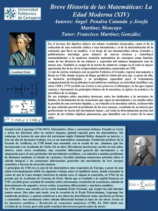 Breve Historia de las Matemáticas: La
Edad Moderna (XIV)
Autores: Ángel Penalva Cutanda y Josefa
Martínez Moncayo
Tutor: Francisco Martínez González
En el terreno del álgebra obtuvo así mismo resultados destacados, como el de la
reducción de una ecuación cúbica a una bicuadrada y el de la determinación de la
constante que lleva su nombre. A lo largo de sus innumerables obras, tratados y
publicaciones introdujo gran número de nuevas técnicas y contribuyó
sustancialmente a la moderna notación matemática de conceptos como función,
suma de los divisores de un número y expresión del número imaginario raíz de
menos uno. También se ocupó de la teoría de números, campo en el cual su mayor
aportación fue la ley de la reciprocidad cuadrática, enunciada en 1783.
A raíz de ciertas tensiones con su patrón Federico el Grande, regresó nuevamente a
Rusia en 1766, donde al poco de llegar perdió la visión del otro ojo. A pesar de ello,
su memoria privilegiada y su prodigiosa capacidad para el tratamiento
computacional de los problemas le permitieron continuar su actividad científica; así,
entre 1768 y 1772 escribió sus Lettres à une princesse d'Allemagne, en las que expuso
concisa y claramente los principios básicos de la mecánica, la óptica, la acústica y la
astrofísica de su tiempo.
De sus trabajos sobre mecánica destacan, entre los dedicados a la mecánica de
fluidos, la formulación de las ecuaciones que rigen su movimiento y su estudio sobre
la presión de una corriente líquida, y, en relación a la mecánica celeste, el desarrollo
de una solución parcial al problema de los tres cuerpos -resultado de su interés por
perfeccionar la teoría del movimiento lunar-, así como la determinación precisa del
centro de las órbitas elípticas planetarias, que identificó con el centro de la masa
solar
Joseph-Louis Lagrange (1736-1813). Matemático, físico y astrónomo italiano. Estudió en Turín
y hasta los diecisiete años no mostró ninguna aptitud especial para las matemáticas. Sin
embargo, la lectura de una obra del astrónomo inglés Edmund Halley despertó su interés, y,
tras un año de incesante trabajo, era ya un matemático consumado. Nombrado profesor de la
Escuela de Artillería, en 1758 fundó una sociedad, con la ayuda de sus alumnos, que fue
incorporada a la Academia de Turín. En su obra Miscellanea taurinensia, escrita en esos años,
obtuvo, entre otros resultados, una ecuación diferencial general del movimiento y su
adaptación para el caso particular del movimiento rectilíneo, y la solución a muchos problemas
de dinámica mediante el cálculo de variantes. Escribió asimismo numerosos artículos sobre el
cálculo integral y las ecuaciones diferenciales generales del movimiento de tres cuerpos
sometidos a fuerzas de atracción mutuas.
A principios de 1760 era ya uno de los matemáticos más respetados de Europa, a pesar de una
salud extremadamente débil. Su siguiente trabajo sobre el equilibrio lunar, donde razonaba la
causa de que la Luna siempre mostrara la misma cara, le supuso la concesión, en 1764, de un
premio por la Academia de Ciencias de París. Hasta que se trasladó a la capital francesa en
1787, escribió gran variedad de tratados sobre astronomía, resolución de ecuaciones, cálculo de
determinantes de segundo y tercer orden, ecuaciones diferenciales y mecánica analítica.
En 1795 obtuvo una cátedra en la recién fundada École Normale, que ocupó tan solo durante
cuatro meses. Dos años más tarde, tras la creación de la École Polytechnique, Lagrange fue
nombrado profesor, y quienes asistieron a sus clases las describieron como «perfectas en forma
y contenido». Sus enseñanzas sobre cálculo diferencial forman la base de sus obras Teoría de
las funciones analíticas y Resolución de ecuaciones numéricas (1798). En 1810 inició una
revisión de su Teoría, pero sólo pudo concluyó dos terceras partes antes de morir.
Joseph-Louis Lagrange (1736-1813). Matemático, físico y astrónomo italiano. Estudió en Turín
y hasta los diecisiete años no mostró ninguna aptitud especial para las matemáticas. Sin
embargo, la lectura de una obra del astrónomo inglés Edmund Halley despertó su interés, y,
tras un año de incesante trabajo, era ya un matemático consumado. Nombrado profesor de la
Escuela de Artillería, en 1758 fundó una sociedad, con la ayuda de sus alumnos, que fue
incorporada a la Academia de Turín. En su obra Miscellanea taurinensia, escrita en esos años,
obtuvo, entre otros resultados, una ecuación diferencial general del movimiento y su
adaptación para el caso particular del movimiento rectilíneo, y la solución a muchos problemas
de dinámica mediante el cálculo de variantes. Escribió asimismo numerosos artículos sobre el
cálculo integral y las ecuaciones diferenciales generales del movimiento de tres cuerpos
sometidos a fuerzas de atracción mutuas.
A principios de 1760 era ya uno de los matemáticos más respetados de Europa, a pesar de una
salud extremadamente débil. Su siguiente trabajo sobre el equilibrio lunar, donde razonaba la
causa de que la Luna siempre mostrara la misma cara, le supuso la concesión, en 1764, de un
premio por la Academia de Ciencias de París. Hasta que se trasladó a la capital francesa en
1787, escribió gran variedad de tratados sobre astronomía, resolución de ecuaciones, cálculo de
determinantes de segundo y tercer orden, ecuaciones diferenciales y mecánica analítica.
En 1795 obtuvo una cátedra en la recién fundada École Normale, que ocupó tan solo durante
cuatro meses. Dos años más tarde, tras la creación de la École Polytechnique, Lagrange fue
nombrado profesor, y quienes asistieron a sus clases las describieron como «perfectas en forma
y contenido». Sus enseñanzas sobre cálculo diferencial forman la base de sus obras Teoría de
las funciones analíticas y Resolución de ecuaciones numéricas (1798). En 1810 inició una
revisión de su Teoría, pero sólo pudo concluyó dos terceras partes antes de morir.
,
Leonhard Euler
n
n n
e 





+=
∞→
1
1lim
 