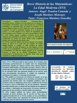 Breve Historia de las Matemáticas:
La Edad Moderna (XVI)
Autores: Ángel Penalva Cutanda y
Josefa Martínez Moncayo
Tutor: Francisco Martínez González
Pierre-Simon Laplace (1749-1827).  Astrónomo, físico y 
matemático francés. Estudió en la Universidad de Caen donde fue 
recomendado a D'Alembert, quien, impresionado por su habilidad 
matemática,  lo  recomendó  para  un  puesto  de  profesor  en  la 
Escuela Militar de París en 1767, donde tuvo entre sus discípulos 
a Napoleón.  En  1785  es  nombrado  miembro  de  la  Academia  de 
Ciencia  y  en  1795,  miembro  de  la  cátedra  de  matemáticas  del 
Nuevo Instituto de las Ciencias y las Artes, que presidirá en 1812. 
En  1795,  Laplace  empezó  a  publicar  el  primero  de  los  cinco 
volúmenes que constituirán su Mecánica celeste y en 1796 imprime 
su Exposition du système du monde,  donde  revela  su hipótesis 
nebular sobre la formación del sistema solar.
En 1799 fue nombrado ministro del interior durante el Consulado, 
aunque  no  estuvo  en  el  cargo  sino  seis  semanas.  Su  antiguo 
alumno Napoléon  le  confirió  en  1805  la legión  de  honor y 
en 1806 el título de conde del Imperio. En 1812 publica su Teoría
analítica de las probabilidades y en 1814 su Ensayo filosófico sobre
la probabilidad.  En  1816  fue  elegido  miembro  de  la  Academia 
Francesa.  A  pesar  de  su  pasado  bonapartista,  tras  la 
restauración de  los Borbones fue  lo  bastante  hábil  como  para 
conseguir ser nombrado marqués en 1817.
Pierre-Simon Laplace (1749-1827).  Astrónomo, físico y 
matemático francés. Estudió en la Universidad de Caen donde fue 
recomendado a D'Alembert, quien, impresionado por su habilidad 
matemática,  lo  recomendó  para  un  puesto  de  profesor  en  la 
Escuela Militar de París en 1767, donde tuvo entre sus discípulos 
a Napoleón.  En  1785  es  nombrado  miembro  de  la  Academia  de 
Ciencia  y  en  1795,  miembro  de  la  cátedra  de  matemáticas  del 
Nuevo Instituto de las Ciencias y las Artes, que presidirá en 1812. 
En  1795,  Laplace  empezó  a  publicar  el  primero  de  los  cinco 
volúmenes que constituirán su Mecánica celeste y en 1796 imprime 
su Exposition du système du monde,  donde  revela  su hipótesis 
nebular sobre la formación del sistema solar.
En 1799 fue nombrado ministro del interior durante el Consulado, 
aunque  no  estuvo  en  el  cargo  sino  seis  semanas.  Su  antiguo 
alumno Napoléon  le  confirió  en  1805  la legión  de  honor y 
en 1806 el título de conde del Imperio. En 1812 publica su Teoría
analítica de las probabilidades y en 1814 su Ensayo filosófico sobre
la probabilidad.  En  1816  fue  elegido  miembro  de  la  Academia 
Francesa.  A  pesar  de  su  pasado  bonapartista,  tras  la 
restauración de  los Borbones fue  lo  bastante  hábil  como  para 
conseguir ser nombrado marqués en 1817.
La ecuación  de  Laplace 
una ecuación  en  derivadas 
parciales de  segundo  orden 
de tipo elíptico, dada por
Entre 1771 y 1789 desarrolló la mayor parte de su trabajo sobre 
astronomía,  particularmente  su  estudio  sobre  las  desigualdades 
planetarias, seguido por algunos escritos sobre cálculo integral y 
ecuaciones diferenciales en derivadas parciales. Destaca entre su 
producción del período 1784-1787 la determinación de la atracción 
de  un esferoide sobre una partícula  situada en su exterior, para 
cuya  determinación  introduciría  el  análisis  de  armónicos  o 
coeficientes de Laplace y el concepto de potencial. 
En  1796  publicó  su  Exposición del sistema del mundo,  en  el  que 
ofreció una versión divulgativa de la mecánica newtoniana y una 
exposición  del  sistema  solar.  Sus  resultados  analíticos  sobre  la 
mecánica estelar se publicaron en los cinco volúmenes del Tratado
de mecánica celeste  (1799-1825).  En  los  dos  primeros  volúmenes 
describió métodos para el cálculo del movimiento de los planetas y 
sus satélites, y determinó sus trayectorias. El tercero contiene la 
aplicación de estos métodos y muchas tablas astronómicas. 
En  1814,  Laplace  publicó  un  ensayo  sobre  probabilidades 
orientado  al  lector  profano,  que  le  serviría  de  base  para  la 
segunda introducción de su Teoría analítica de las probabilidades 
(1812), donde incluyó una exposición del método de los mínimos 
cuadrados, base de toda la teoría de los errores.
En  términos  del 
operador de Laplace
 