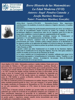 Breve Historia de las Matemáticas:
La Edad Moderna (XVII)
Autores: Ángel Penalva Cutanda y
Josefa Martínez Moncayo
Tutor: Francisco Martínez González
Adrien-Marie Legendre (1752-1833)  .  Matemático francés.  Hizo  importantes 
contribuciones a la estadística, la teoría de números el álgebra abstracta y el análisis 
matemático.
Gran parte de su trabajo fue perfeccionado posteriormente por otros: sus trabajos en 
las  raíces  de  los polinomios  inspiró  la teoría  de  Galois;  los  trabajos  de Abel en 
las funciones  elípticas se  construyeron  sobre  los  de  Legendre;  parte  de  la  obra  de 
Gauss sobre estadística y teoría de números complementaba la de Legendre.
En 1830 ofreció  una  demostración  del último  teorema  de  Fermat para  el 
exponente n = 5, casi simultáneamente con Dirichlet en 1828.
En  teoría  de  números,  conjeturó  la ley  de  reciprocidad  cuadrática,  probada 
posteriormente por Gauss. También realizó trabajos pioneros en la distribución de 
los números primos en la aplicación del análisis a la teoría de números. Su conjetura, 
en 1796, del teorema de los números primos fue probada cierta por Hadamard y de la 
Vallée-Poussin en 1898.
Legendre  realizó  una  labor  fundamental  en  el  estudio  de  las  funciones  elípticas, 
incluyendo la clasificación de las integrales elípticas. Pero fue Abel quien culminó el 
análisis al estudiar las inversas de las funciones de Jacobi.
Se  lo  conoce  también  por  la transformada de  Legendre,  utilizada  para  pasar  de  la 
formulación lagrangiana a  la hamiltoniana de  la mecánica  clásica.  También  se  usa 
en termodinámica para  obtener  la entalpía de  las energías  libres de Helmholtz 
y Gibbs partiendo de la energía interna.
Adrien-Marie Legendre (1752-1833)  .  Matemático francés.  Hizo  importantes 
contribuciones a la estadística, la teoría de números el álgebra abstracta y el análisis 
matemático.
Gran parte de su trabajo fue perfeccionado posteriormente por otros: sus trabajos en 
las  raíces  de  los polinomios  inspiró  la teoría  de  Galois;  los  trabajos  de Abel en 
las funciones  elípticas se  construyeron  sobre  los  de  Legendre;  parte  de  la  obra  de 
Gauss sobre estadística y teoría de números complementaba la de Legendre.
En 1830 ofreció  una  demostración  del último  teorema  de  Fermat para  el 
exponente n = 5, casi simultáneamente con Dirichlet en 1828.
En  teoría  de  números,  conjeturó  la ley  de  reciprocidad  cuadrática,  probada 
posteriormente por Gauss. También realizó trabajos pioneros en la distribución de 
los números primos en la aplicación del análisis a la teoría de números. Su conjetura, 
en 1796, del teorema de los números primos fue probada cierta por Hadamard y de la 
Vallée-Poussin en 1898.
Legendre  realizó  una  labor  fundamental  en  el  estudio  de  las  funciones  elípticas, 
incluyendo la clasificación de las integrales elípticas. Pero fue Abel quien culminó el 
análisis al estudiar las inversas de las funciones de Jacobi.
Se  lo  conoce  también  por  la transformada  de  Legendre,  utilizada para  pasar  de la 
formulación lagrangiana a  la hamiltoniana de  la mecánica  clásica.  También  se  usa 
en termodinámica para  obtener  la entalpía de  las energías  libres de Helmholtz 
y Gibbs partiendo de la energía interna.
Paolo Ruffini (1765–1822) . Matemático, profesor y médico italiano. Paolo entró en la 
universidad  de  Módena  en  1783  para  estudiar  matemáticas,  medicina,  filosofía  y 
literatura. Entre sus profesores estaba Luigi Fantini, que le enseñó geometría y Paolo 
Cassiani que le enseñó cálculo. En aquel entonces, la familia Este gobernaba Módena 
y en 1787, Cassiani fue elegido concejal, teniendo que dejar la universidad. Así fue 
como  el  curso  de  Cassiani  sobre  los  fundamentos  del  análisis  fue  impartido  por 
Ruffini  durante  el  curso  1787-88  cuando  todavía  era  estudiante.  Finalmente,  el  9 
junio  de  1788  Ruffini  se  graduó  en filosofía,  medicina  y cirugía.  Poco  después 
consiguió su grado en matemáticas.
En 1788, fue nombrado profesor de fundamentos de análisis. Después, Fantini, que le 
había enseñado geometría perdió la vista y tuvo que renunciar a su puesto. Ruffini 
fue elegido catedrático de Elementos de Matemáticas en 1791. Sin embargo, Ruffini 
no  era  sólo  matemático.  También,  en  1791,  obtuvo  la  licencia  para  ejercer  la 
medicina.
A  él  se  debe  el  llamado  método  de  Ruffini  que  permite  hallar  los  coeficientes  del 
polinomio que resulta de la división de un polinomio cualquiera por el binomio x-a. 
Otra  contribución  importante  al  desarrollo  de  la  matemática,  (1805)  es  una 
demostración de la imposibilidad de la solución general de las ecuaciones algebraicas 
de  grados  quinto  y  superiores,  aunque  cometió  ciertas  inexactitudes  que  serían 
corregidas por el matemático noruego Abel.
Paolo Ruffini (1765–1822) . Matemático, profesor y médico italiano. Paolo entró en la 
universidad  de  Módena  en  1783  para  estudiar  matemáticas,  medicina,  filosofía  y 
literatura. Entre sus profesores estaba Luigi Fantini, que le enseñó geometría y Paolo 
Cassiani que le enseñó cálculo. En aquel entonces, la familia Este gobernaba Módena 
y en 1787, Cassiani fue elegido concejal, teniendo que dejar la universidad. Así fue 
como  el  curso  de  Cassiani  sobre  los  fundamentos  del  análisis  fue  impartido  por 
Ruffini  durante  el  curso  1787-88  cuando  todavía  era  estudiante.  Finalmente,  el  9 
junio  de  1788  Ruffini  se  graduó  en filosofía,  medicina  y cirugía.  Poco  después 
consiguió su grado en matemáticas.
En 1788, fue nombrado profesor de fundamentos de análisis. Después, Fantini, que le 
había enseñado geometría perdió la vista y tuvo que renunciar a su puesto. Ruffini 
fue elegido catedrático de Elementos de Matemáticas en 1791. Sin embargo, Ruffini 
no  era  sólo  matemático.  También,  en  1791,  obtuvo  la  licencia  para  ejercer  la 
medicina.
A  él  se  debe  el  llamado  método  de  Ruffini  que  permite  hallar  los  coeficientes  del 
polinomio que resulta de la división de un polinomio cualquiera por el binomio x-a. 
Otra  contribución  importante  al  desarrollo  de  la  matemática,  (1805)  es  una 
demostración de la imposibilidad de la solución general de las ecuaciones algebraicas 
de  grados  quinto  y  superiores,  aunque  cometió  ciertas  inexactitudes  que  serían 
corregidas por el matemático noruego Abel.
 