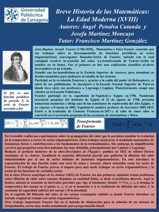 Breve Historia de las Matemáticas:
La Edad Moderna (XVIII)
Autores: Ángel Penalva Cutanda y
Josefa Martínez Moncayo
Tutor: Francisco Martínez González
Jean-Baptiste Joseph Fourier (1768-1830),.  Matemático y físico francés  conocido  por 
sus  trabajos  sobre  la  descomposición  de  funciones  periódicas  en  series 
trigonométricas  convergentes  llamadas Series  de  Fourier,  método  con  el  cual 
consiguió  resolver  la ecuación  del  calor.  La transformada  de  Fourier recibe  su 
nombre  en  su  honor.  Fue  el  primero  en  dar  una  explicación  científica  al efecto 
invernadero en un tratado. 
Estudió  con  los benedictinos en  la  Escuela  Superior  de  Auxerre,  pero  abandonó  su 
destino monástico para dedicarse al estudio de las ciencias.
Participó en la revolución francesa y, gracias a la caída del poder de Robespierre, se 
salvó  de  ser  guillotinado.  Se  incorporó  a  la Escuela  Normal  Superior  de  París en 
donde  tuvo  entre  sus  profesores  a  Lagrange y Laplace.  Posteriormente,  ocupó  una 
cátedra en la Escuela Politécnica.
Fourier  participó  en  la  expedición  de Napoleón a  Egipto  en 1798.  Nombrado 
secretario  perpetuo  del  instituto  de  Egipto  el  22  de  agosto  de  1798,  presenta 
numerosas memorias y dirige una de las comisiones de exploración del Alto Egipto. A 
su  regreso  a Francia en 1801, Napoleón lo  nombra  prefecto  de Isèreentre 1802-1815. 
Entró  a  la Academia  de  Ciencias  Francesa en 1817 y  al  cabo  de  cinco  años  se 
convirtió en el secretario perpetuo de las secciones de matemáticas y física.
Jean-Baptiste Joseph Fourier (1768-1830),.  Matemático y físico francés  conocido  por 
sus  trabajos  sobre  la  descomposición  de  funciones  periódicas  en  series 
trigonométricas  convergentes  llamadas Series  de  Fourier,  método  con  el  cual 
consiguió  resolver  la ecuación  del  calor.  La transformada  de  Fourier recibe  su 
nombre  en  su  honor.  Fue  el  primero  en  dar  una  explicación  científica  al efecto 
invernadero en un tratado. 
Estudió  con  los benedictinos en  la  Escuela  Superior  de  Auxerre,  pero  abandonó  su 
destino monástico para dedicarse al estudio de las ciencias.
Participó en la revolución francesa y, gracias a la caída del poder de Robespierre, se 
salvó  de  ser  guillotinado.  Se  incorporó  a  la Escuela  Normal  Superior  de  París en 
donde  tuvo  entre  sus  profesores  a  Lagrange y Laplace.  Posteriormente,  ocupó  una 
cátedra en la Escuela Politécnica.
Fourier  participó  en  la  expedición  de Napoleón a  Egipto  en 1798.  Nombrado 
secretario  perpetuo  del  instituto  de  Egipto  el  22  de  agosto  de  1798,  presenta 
numerosas memorias y dirige una de las comisiones de exploración del Alto Egipto. A 
su  regreso  a Francia en 1801, Napoleón lo  nombra  prefecto  de Isèreentre 1802-1815. 
Entró  a  la Academia  de  Ciencias  Francesa en 1817 y  al  cabo  de  cinco  años  se 
convirtió en el secretario perpetuo de las secciones de matemáticas y física.
En Grenoble realizó sus experimentos sobre la propagación del calor que le permiten modelar la evolución 
de la temperatura a través de series trigonométricas. Estos trabajos mejoraron el modelado matemático de 
fenómenos físicos y contribuyeron a los fundamentos de la termodinámica. Sin embargo, la simplificación 
excesiva que proponen estas herramientas fue muy debatida, principalmente por Laplace y Lagrange.
Redacta  el  prefacio  histórico  de  la  obra Description de l'Egypte y  publica  en  1822  su  célebre Théorie
analytique de la chaleur.  Estableció  la  ecuación  diferencial  parcial  que  gobierna  la  difusión  del  calor 
solucionándolo  por  el  uso  de  series  infinitas  de  funciones  trigonométricas.  En  esto  introduce  la 
representación  de  una  función  como  una  serie  de  senos  y  cosenos,  ahora  conocidas  como  las  series  de 
Fourier. El trabajo de Fourier provee el ímpetu para más tarde trabajar en series trigonométricas y la 
teoría de las funciones de variables reales.
En la obra Théorie analytique de la chaleur (1822) de Fourier, los dos primeros capítulos tratan problemas 
sobre difusión de calor entre cuerpos disjuntos en cantidad finita, es decir el problema discreto. Aquí se 
deduce además la ecuación en derivadas parciales que rige el fenómeno: Donde: V=V(x, y, z, t) designa la 
temperatura del cuerpo en el punto (x, y, z) en el momento t; k el coeficiente de difusión del calor, C la 
constante de capacidad calórica del cuerpo y D la densidad.
En  el  capítulo  III  Difusión  del  calor  en  un  cuerpo  rectangular  infinito  es  donde  Fourier  introduce  su 
método original de trabajo con series trigonométricas.
Otro  trabajo  importante  Fourier  fue  en  el  método  de  eliminación  para  la  solución  de  un  sistema  de 
desigualdades, teoría muy usada actualmente para programación lineal.
En Grenoble realizó sus experimentos sobre la propagación del calor que le permiten modelar la evolución 
de la temperatura a través de series trigonométricas. Estos trabajos mejoraron el modelado matemático de 
fenómenos físicos y contribuyeron a los fundamentos de la termodinámica. Sin embargo, la simplificación 
excesiva que proponen estas herramientas fue muy debatida, principalmente por Laplace y Lagrange.
Redacta  el  prefacio  histórico  de  la  obra Description de l'Egypte y  publica  en  1822  su  célebre Théorie
analytique de la chaleur.  Estableció  la  ecuación  diferencial  parcial  que  gobierna  la  difusión  del  calor 
solucionándolo  por  el  uso  de  series  infinitas  de  funciones  trigonométricas.  En  esto  introduce  la 
representación  de  una  función  como  una  serie  de  senos  y  cosenos,  ahora  conocidas  como  las  series  de 
Fourier. El trabajo de Fourier provee el ímpetu para más tarde trabajar en series trigonométricas y la 
teoría de las funciones de variables reales.
En la obra Théorie analytique de la chaleur (1822) de Fourier, los dos primeros capítulos tratan problemas 
sobre difusión de calor entre cuerpos disjuntos en cantidad finita, es decir el problema discreto. Aquí se 
deduce además la ecuación en derivadas parciales que rige el fenómeno: Donde: V=V(x, y, z, t) designa la 
temperatura del cuerpo en el punto (x, y, z) en el momento t; k el coeficiente de difusión del calor, C la 
constante de capacidad calórica del cuerpo y D la densidad.
En  el  capítulo  III  Difusión  del  calor  en  un  cuerpo  rectangular  infinito  es  donde  Fourier  introduce  su 
método original de trabajo con series trigonométricas.
Otro  trabajo  importante  Fourier  fue  en  el  método  de  eliminación  para  la  solución  de  un  sistema  de 
desigualdades, teoría muy usada actualmente para programación lineal.
Si f(t) es una
función periódica
de periodo T, la
serie de Fourier
asociada a f(t)
( ) ∫
+∞
∞−
−
= dtetxX jwt
)(ω
Transformada
de Fourier
 
