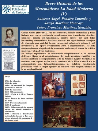 Breve Historia de las
Matemáticas: La Edad Moderna
(V)
Autores: Ángel Penalva Cutanda y
Josefa Martínez Moncayo
Tutor: Francisco Martínez González
Galileo Galilei (1564-1642). Fue un astrónomo, filósofo, matemático y físico
italiano, que estuvo relacionado estrechamente con la revolución científica.
Eminente hombre del Renacimiento, mostró interés por casi todas
las ciencias y artes (música, literatura, pintura). Sus logros incluyen la mejora
del telescopio, gran variedad de observaciones astronómicas, la primera ley del
movimiento y un apoyo determinante para el copernicanismo. Ha sido
considerado como el «padre de la astronomía moderna», el «padre de la física
moderna» y el «padre de la ciencia».
Su trabajo experimental es considerado complementario a los escritos
de Francis Bacon en el establecimiento del moderno método científico y su
carrera científica es complementaria a la de Johannes Kepler. Su trabajo se
considera una ruptura de las teorías asentadas de la física aristotélica y su
enfrentamiento con la Inquisición romana de la Iglesia católica suele
presentarse como el mejor ejemplo de conflicto entre religión y ciencia en
la sociedad occidental.
Obras
1586 - La bilancetta
1590 - De motu
1606 - Le operazioni del compasso
geometrico et militare
1600 - Le meccaniche
1610 - Sidereus nuncius
1615 - Carta a la Gran Duquesa
Cristina
1616 - Discorso del flusso e reflusso
del mare
1619 - Discorso delle comete
1623 - Il saggiatore
1632 - Dialogo sopra i due massimi
sistemi del mondo tolemaico e
copernicano
1638 - Discorsi e dimostrazioni
matematiche, intorno a due nuove
scienze attenenti alla meccanica & i
movimenti locali
 