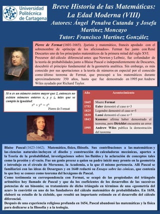 Breve Historia de las Matemáticas:
La Edad Moderna (VIII)
Autores: Ángel Penalva Cutanda y Josefa
Martínez Moncayo
Tutor: Francisco Martínez González
Pierre de Fermat (1601-1665).  Jjurista  y  matemático,  francés  apodado   con  el 
sobrenombre  de  «príncipe  de  los  aficionados».  Fermat  fue  junto  con René 
Descartes uno de los principales matemáticos de la primera mitad del siglo XVI.
Precursor  del cálculo  diferencial antes  que Newton y Leibniz,  fue  cofundador  de 
la teoría de probabilidades junto a Blaise Pascal e independientemente de Descartes, 
descubrió el principio fundamental de la geometría analítica. Sin embargo, es más 
conocido por sus aportaciones a la teoría de números en especial por el conocido 
como último  teorema  de  Fermat,  que  preocupó  a  los  matemáticos  durante 
aproximadamente  350  años,  hasta  que  fue  demostrado  en 1995 por Andrew 
Wiles ayudado por Richard Taylor.
Pierre de Fermat (1601-1665).  Jjurista  y  matemático,  francés  apodado   con  el 
sobrenombre  de  «príncipe  de  los  aficionados».  Fermat  fue  junto  con René 
Descartes uno de los principales matemáticos de la primera mitad del siglo XVI.
Precursor  del cálculo  diferencial antes  que Newton y Leibniz,  fue  cofundador  de 
la teoría de probabilidades junto a Blaise Pascal e independientemente de Descartes, 
descubrió el principio fundamental de la geometría analítica. Sin embargo, es más 
conocido por sus aportaciones a la teoría de números en especial por el conocido 
como último  teorema  de  Fermat,  que  preocupó  a  los  matemáticos  durante 
aproximadamente  350  años,  hasta  que  fue  demostrado  en 1995 por Andrew 
Wiles ayudado por Richard Taylor.
Blaise Pascal (1623-1662).  Matemático, físico, filósofo. Sus contribuciones a las matemáticas y
las ciencias naturales incluyen el diseño y construcción de calculadoras mecánicas, aportes a
la Teoría de la probabilidad, investigaciones sobre los fluidos y la aclaración de conceptos tales
como la presión y el vacío. Fue un genio precoz a quien su padre inició muy pronto en la geometría
e introdujo en el círculo de Mersenne, la Academia, a la que él mismo pertenecía. Allí Pascal se
familiarizó con las ideas de Desargues y en 1640 redactó su Ensayo sobre las cónicas, que contenía
lo que hoy se conoce como teorema del hexágono de Pascal.
Como testimonia su correspondencia con Fermat, se ocupó de las propiedades del triángulo
aritmético hoy llamado de Pascal y que da los coeficientes de los desarrollos de las sucesivas
potencias de un binomio; su tratamiento de dicho triángulo en términos de una «geometría del
azar» lo convirtió en uno de los fundadores del cálculo matemático de probabilidades. En 1658,
elaboró su estudio de la cicloide, que resultó un importante estímulo en el desarrollo del cálculo
diferencial.
Después de una experiencia religiosa profunda en 1654, Pascal abandonó las matemáticas y la física
para dedicarse a la filosofía y a la teología.
Blaise Pascal (1623-1662).  Matemático, físico, filósofo. Sus contribuciones a las matemáticas y
las ciencias naturales incluyen el diseño y construcción de calculadoras mecánicas, aportes a
la Teoría de la probabilidad, investigaciones sobre los fluidos y la aclaración de conceptos tales
como la presión y el vacío. Fue un genio precoz a quien su padre inició muy pronto en la geometría
e introdujo en el círculo de Mersenne, la Academia, a la que él mismo pertenecía. Allí Pascal se
familiarizó con las ideas de Desargues y en 1640 redactó su Ensayo sobre las cónicas, que contenía
lo que hoy se conoce como teorema del hexágono de Pascal.
Como testimonia su correspondencia con Fermat, se ocupó de las propiedades del triángulo
aritmético hoy llamado de Pascal y que da los coeficientes de los desarrollos de las sucesivas
potencias de un binomio; su tratamiento de dicho triángulo en términos de una «geometría del
azar» lo convirtió en uno de los fundadores del cálculo matemático de probabilidades. En 1658,
elaboró su estudio de la cicloide, que resultó un importante estímulo en el desarrollo del cálculo
diferencial.
Después de una experiencia religiosa profunda en 1654, Pascal abandonó las matemáticas y la física
para dedicarse a la filosofía y a la teología.
Año Acontecimiento
1665 Muere Fermat
1753 Euler demostró el caso n=3
1825 Legendre demostró el caso n=5
1839 Lamé demostró el caso n=7
1843 Kummer  afirma  haber  demostrado  el 
teorema, pero Dirichlet encuentra un error
1995 Andrew Wiles publica  la  demostración 
del teorema
 