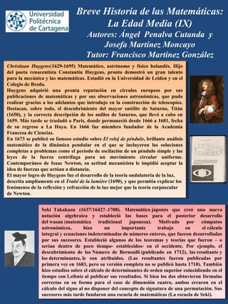 Breve Historia de las Matemáticas:
La Edad Media (IX)
Autores: Ángel Penalva Cutanda y
Josefa Martínez Moncayo
Tutor: Francisco Martínez González
Christiaan Huygens(1629-1695) Matemático, astrónomo y físico holandés. Hijo
del poeta renacentista Constantin Huygens, pronto demostró un gran talento
para la mecánica y las matemáticas. Estudió en la Universidad de Leiden y en el
Colegio de Breda.
Huygens adquirió una pronta reputación en círculos europeos por sus
publicaciones de matemáticas y por sus observaciones astronómicas, que pudo
realizar gracias a los adelantos que introdujo en la construcción de telescopios.
Destacan, sobre todo, el descubrimiento del mayor satélite de Saturno, Titán
(1650), y la correcta descripción de los anillos de Saturno, que llevó a cabo en
1659. Más tarde se trasladó a París, donde permaneció desde 1666 a 1681, fecha
de su regreso a La Haya. En 1666 fue miembro fundador de la Academia
Francesa de Ciencias.
En 1673 se publicó su famoso estudio sobre El reloj de péndulo, brillante análisis
matemático de la dinámica pendular en el que se incluyeron las soluciones
completas a problemas como el período de oscilación de un péndulo simple y las
leyes de la fuerza centrífuga para un movimiento circular uniforme.
Contemporáneo de Isaac Newton, su actitud mecanicista le impidió aceptar la
idea de fuerzas que actúan a distancia.
El mayor logro de Huygens fue el desarrollo de la teoría ondulatoria de la luz,
descrita ampliamente en el Traité de la lumière (1690), y que permitía explicar los
fenómenos de la reflexión y refracción de la luz mejor que la teoría corpuscular
de Newton.
Christiaan Huygens(1629-1695) Matemático, astrónomo y físico holandés. Hijo
del poeta renacentista Constantin Huygens, pronto demostró un gran talento
para la mecánica y las matemáticas. Estudió en la Universidad de Leiden y en el
Colegio de Breda.
Huygens adquirió una pronta reputación en círculos europeos por sus
publicaciones de matemáticas y por sus observaciones astronómicas, que pudo
realizar gracias a los adelantos que introdujo en la construcción de telescopios.
Destacan, sobre todo, el descubrimiento del mayor satélite de Saturno, Titán
(1650), y la correcta descripción de los anillos de Saturno, que llevó a cabo en
1659. Más tarde se trasladó a París, donde permaneció desde 1666 a 1681, fecha
de su regreso a La Haya. En 1666 fue miembro fundador de la Academia
Francesa de Ciencias.
En 1673 se publicó su famoso estudio sobre El reloj de péndulo, brillante análisis
matemático de la dinámica pendular en el que se incluyeron las soluciones
completas a problemas como el período de oscilación de un péndulo simple y las
leyes de la fuerza centrífuga para un movimiento circular uniforme.
Contemporáneo de Isaac Newton, su actitud mecanicista le impidió aceptar la
idea de fuerzas que actúan a distancia.
El mayor logro de Huygens fue el desarrollo de la teoría ondulatoria de la luz,
descrita ampliamente en el Traité de la lumière (1690), y que permitía explicar los
fenómenos de la reflexión y refracción de la luz mejor que la teoría corpuscular
de Newton.
Seki  Takakazu  (1637/1642?–1708). Matemático japonés que creó una nueva
notación algebraica y estableció las bases para el posterior desarrollo
del wasan (matemática tradicional japonesa). Motivado por cómputos
astronómicos, hizo un importante trabajo en el cálculo
integral y ecuaciones indeterminadas de números enteros, que fueron desarrolladas
por sus sucesores. Estableció algunos de los teoremas y teorías que fueron – o
serían dentro de poco tiempo- establecidos- en el occidente. Por ejemplo, el
descubrimiento de los Número de Bernoulli (publicado en 1712), las resultante y
los determinantes, le son atribuidos. (Las resultantes fueron publicadas por
primera vez en 1683, pero su versión completa no se publicó hasta 1710). También
hizo estudios sobre el cálculo de determinantes de orden superior coincidiendo en el
tiempo con Leibniz al publicar sus resultados. Si bien los dos obtuvieron fórmulas
correctas en su forma para el caso de dimensión cuatro, ambos erraron en el
cálculo del signo al no disponer del concepto de signatura de una permutación. Sus
sucesores más tarde fundaron una escuela de matemáticas (La escuela de Seki).
Seki  Takakazu  (1637/1642?–1708). Matemático japonés que creó una nueva
notación algebraica y estableció las bases para el posterior desarrollo
del wasan (matemática tradicional japonesa). Motivado por cómputos
astronómicos, hizo un importante trabajo en el cálculo
integral y ecuaciones indeterminadas de números enteros, que fueron desarrolladas
por sus sucesores. Estableció algunos de los teoremas y teorías que fueron – o
serían dentro de poco tiempo- establecidos- en el occidente. Por ejemplo, el
descubrimiento de los Número de Bernoulli (publicado en 1712), las resultante y
los determinantes, le son atribuidos. (Las resultantes fueron publicadas por
primera vez en 1683, pero su versión completa no se publicó hasta 1710). También
hizo estudios sobre el cálculo de determinantes de orden superior coincidiendo en el
tiempo con Leibniz al publicar sus resultados. Si bien los dos obtuvieron fórmulas
correctas en su forma para el caso de dimensión cuatro, ambos erraron en el
cálculo del signo al no disponer del concepto de signatura de una permutación. Sus
sucesores más tarde fundaron una escuela de matemáticas (La escuela de Seki).
 