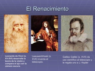 El Renacimiento Leonardo da Vinci (s. XV-XVI) desarrolla la teoría de la visión y compara el ojo con la cámara oscura. Leeuwenhhoek (s. XVII) inventa el telescopio. Galileo Galilei (s. XVII) da uso científico al telescopio y le regala uno a J. Kepler 