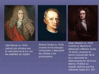 Olaf Römer (s. XVII) calculó por primera vez la velocidad de la luz con los satélites de Júpiter. Robert Hooke (s. XVII) inventó el microscopio compuesto y descubrió las células y los protozoarios. Isaac Newton (s. XVII) inventó (y fabricó) el telescopio reflector (a los 18 años), propuso la teoría corpuscular de la luz y demostró la descomposición de la luz blanca. Publicó su tratado  Opticks  que fue referente hasta el s. XIX 