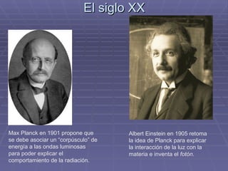 El siglo XX Max Planck en 1901 propone que se debe asociar un “corpúsculo” de energía a las ondas luminosas para poder explicar el comportamiento de la radiación. Albert Einstein en 1905 retoma la idea de Planck para explicar la interacción de la luz con la materia e inventa el  fotón . 