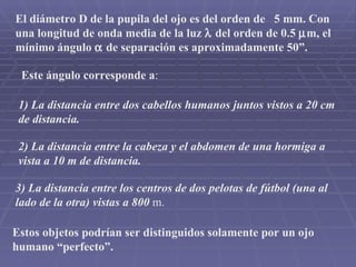 Estos objetos podrían ser distinguidos solamente por un ojo humano “perfecto”. El diámetro D de la pupila del ojo es del orden de  5 mm. Con una longitud de onda media de la luz    del orden de 0.5   m, el mínimo ángulo    de separación es aproximadamente 50”. Este ángulo corresponde a : 1) La distancia entre dos cabellos humanos juntos vistos a 20 cm de distancia. 2) La distancia entre la cabeza y el abdomen de una hormiga a vista a 10 m de distancia. 3) La distancia entre los centros de dos pelotas de fútbol (una al lado de la otra) vistas a 800  m. 