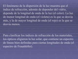 El fenómeno de la dispersión de la luz muestra que el índice de refracción, además de depender del vidrio, depende de la longitud de onda de la luz (el color). La luz de menor longitud de onda (el violeta) es la que se desvía más, y la de mayor longitud de onda (el rojo) es la que se desvía menos. Para clasificar los índices de refracción de los materiales, los ópticos eligieron la luz solar, que contiene un espectro de líneas bien definidas para ciertas longitudes de onda (el espectro de Fraunhöfer). 