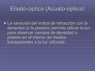 Elasto-óptica (Acusto-óptica) La variación del índice de refracción con la densidad (o la presión) permite utilizar la luz para observar campos de densidad o presión en el interior de medios transparentes a la luz utilizada. 