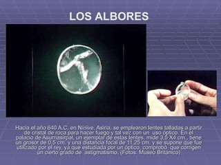 Hacia el año 640 A.C, en Nínive, Asiria, se emplearon lentes talladas a partir de cristal de roca para hacer fuego y tal vez con un  uso óptico. En el palacio de Asurnasirpal, un ejemplar de estas lentes, mide 3,5 X4 cm., tiene un grosor de 0,5 cm. y una distancia focal de 11,25 cm. y se supone que fue utilizado por el rey, ya que estudiada por un óptico, comprobó  que corrigen un cierto grado de  astigmatismo. (Fotos: Museo Británico) LOS ALBORES 