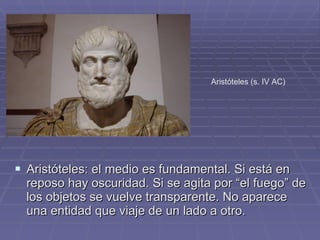 Aristóteles: el medio es fundamental. Si está en reposo hay oscuridad. Si se agita por “el fuego” de los objetos se vuelve transparente. No aparece una entidad que viaje de un lado a otro. Aristóteles (s. IV AC) 
