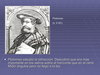 Ptolomeo estudió la refracción. Descubrió que era más importante en los astros sobre el horizonte que en el cenit. Midió ángulos pero no llegó a la ley. Ptolomeo  (s. II AC) 