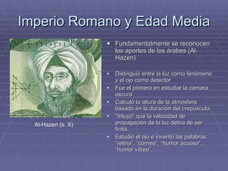 Imperio Romano y Edad Media Fundamentalmente se reconocen los aportes de los árabes (Al-Hazen) Distinguió entre la luz como fenómeno y el ojo como detector Fue el primero en estudiar la cámara oscura Calculó la altura de la atmósfera basado en la duración del crepúsculo. “ Intuyó” que la velocidad de propagación de la luz debía de ser finita. Estudió el ojo e inventó las palabras “retina”, “córnea”, “humor acuoso”, “humor vítreo”,… Al-Hazen (s. X) 