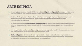 ARTE EGÍPICIA
1. A Arte Egípcia nasceu há mais de 3000 anos a.C. e está ligada à religiosidade, visto que a maior parte
das suas estátuas, pinturas, monumentos e obras arquitetônicas se manifesta em temas religiosos.
2. A dimensão das pessoas e objetos não caracterizava uma relação de proporção e distância, mas sim os
níveis hierárquicos daquela sociedade. Assim, o faraó era sempre o maior dentre as figuras
representadas numa pintura.
3. A lei da frontalidade é a característica mais marcante na pintura egípcia. Essa regra determinava que
o tronco das pessoas deveria ser representado de frente, enquanto a cabeça, pernas e pés exibidos de
perfil.
4. A maior parte das esculturas do Egito Antigo são representações dos faraós e dos deuses, apresentados
em formas frontais, estáticas e sem qualquer expressão facial.
5. Esfinges Egípcias - Com corpo de leão (representado a força) e cabeça humana (representando a
sabedoria), as esfinges são, sem dúvida, as esculturas egípcias mais famosas. Elas eram colocadas nas
entradas dos templos com o intuito de afastar os maus espíritos.
 