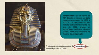 A máscara mortuária dourada de Tutancâmon no
Museu Egípcio do Cairo.
Tutancâmon foi um faraó da
18º dinastia e reinou no Egito
durante nove anos, de 1336 a
1327 a.C. a descoberta do seu
túmulo praticamente intacto no
ano de 1922, graças ao
arqueólogo britânico Howard
Carter, restaurou seu nome na
história do Antigo Egito.
 