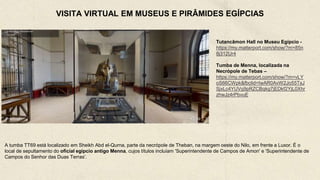 VISITA VIRTUAL EM MUSEUS E PIRÂMIDES EGÍPCIAS
Tutancâmon Hall no Museu Egípcio -
https://my.matterport.com/show/?m=85n
8j312Ur4
Tumba de Menna, localizada na
Necrópole de Tebas –
https://my.matterport.com/show/?m=vLY
oS66CWpk&fbclid=IwAR0AvW2Jo55TsJ
SjxLc4YUVq9pRZCBqkg7jEDkf2YjL0Xhr
zhwJz4rPbvuE
A tumba TT69 está localizado em Sheikh Abd el-Qurna, parte da necrópole de Theban, na margem oeste do Nilo, em frente a Luxor. É o
local de sepultamento do oficial egípcio antigo Menna, cujos títulos incluíam 'Superintendente de Campos de Amon' e 'Superintendente de
Campos do Senhor das Duas Terras'.
 