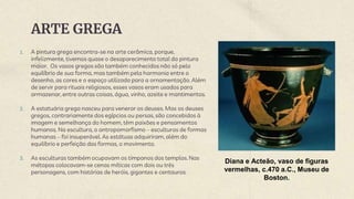 ARTE GREGA
1. A pintura grega encontra-se na arte cerâmica, porque,
infelizmente, tivemos quase o desaparecimento total da pintura
maior. Os vasos gregos são também conhecidos não só pelo
equilíbrio de sua forma, mas também pela harmonia entre o
desenho, as cores e o espaço utilizado para a ornamentação. Além
de servir para rituais religiosos, esses vasos eram usados para
armazenar, entre outras coisas, água, vinho, azeite e mantimentos.
2. A estatuária grega nasceu para venerar os deuses. Mas os deuses
gregos, contrariamente dos egípcios ou persas, são concebidos à
imagem e semelhança do homem, têm paixões e pensamentos
humanos. Na escultura, o antropomorfismo – esculturas de formas
humanas – foi insuperável. As estátuas adquiriram, além do
equilíbrio e perfeição das formas, o movimento.
3. As esculturas também ocupavam os tímpanos dos templos. Nas
métopas colocavam-se cenas míticas com dois ou três
personagens, com histórias de heróis, gigantes e centauros.
Diana e Acteão, vaso de figuras
vermelhas, c.470 a.C., Museu de
Boston.
 