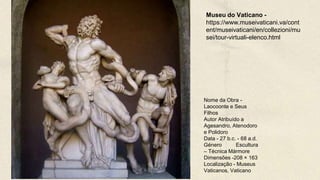 Nome da Obra -
Laocoonte e Seus
Filhos
Autor Atribuído a
Agesandro, Atenodoro
e Polidoro
Data - 27 b.c. - 68 a.d.
Género Escultura
– Técnica Mármore
Dimensões -208 × 163
Localização - Museus
Vaticanos, Vaticano
Museu do Vaticano -
https://www.museivaticani.va/cont
ent/museivaticani/en/collezioni/mu
sei/tour-virtuali-elenco.html
 