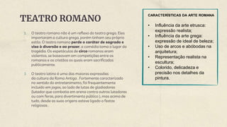 TEATRO ROMANO
1. O teatro romano não é um reflexo do teatro grego. Eles
importaram a cultura grega, porém tinham seu próprio
estilo. O teatro romano perde o caráter de sagrado e
visa à diversão e ao prazer, a comédia toma o lugar da
tragédia. Os espetáculos de circo romanos eram
violentos, se baseavam em competições entre os
romanos e os cristãos os quais eram sacrificados
publicamente.
2. O teatro latino é uma das maiores expressões
da cultura da Roma Antiga . Fortemente caracterizado
no sentido do entretenimento, foi frequentemente
incluído em jogos, ao lado de lutas de gladiadores
(lutador que combatia em arena contra outros lutadores
ou com feras, para divertimento público ), mas acima de
tudo, desde as suas origens esteve ligado a festas
religiosas .
CARACTERÍSTICAS DA ARTE ROMANA
• Influência da arte etrusca:
expressão realista;
• Influência da arte grega:
expressão de ideal de beleza;
• Uso de arcos e abóbodas na
arquitetura;
• Representação realista na
escultura;
• Colorido, delicadeza e
precisão nos detalhes da
pintura.
 